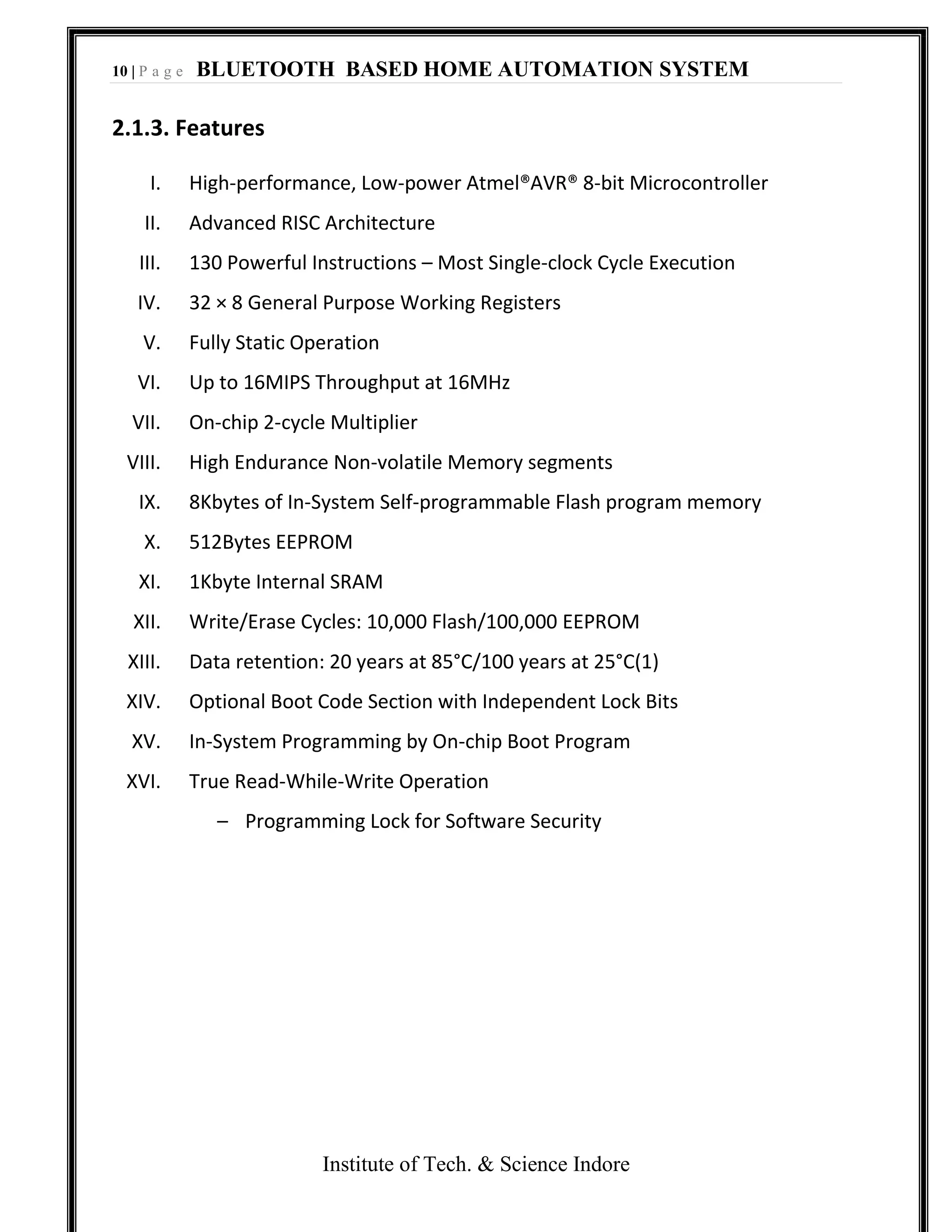 10 | P a g e BLUETOOTH BASED HOME AUTOMATION SYSTEM
Institute of Tech. & Science Indore
2.1.3. Features
I. High-performance, Low-power Atmel®AVR® 8-bit Microcontroller
II. Advanced RISC Architecture
III. 130 Powerful Instructions – Most Single-clock Cycle Execution
IV. 32 × 8 General Purpose Working Registers
V. Fully Static Operation
VI. Up to 16MIPS Throughput at 16MHz
VII. On-chip 2-cycle Multiplier
VIII. High Endurance Non-volatile Memory segments
IX. 8Kbytes of In-System Self-programmable Flash program memory
X. 512Bytes EEPROM
XI. 1Kbyte Internal SRAM
XII. Write/Erase Cycles: 10,000 Flash/100,000 EEPROM
XIII. Data retention: 20 years at 85°C/100 years at 25°C(1)
XIV. Optional Boot Code Section with Independent Lock Bits
XV. In-System Programming by On-chip Boot Program
XVI. True Read-While-Write Operation
– Programming Lock for Software Security
 