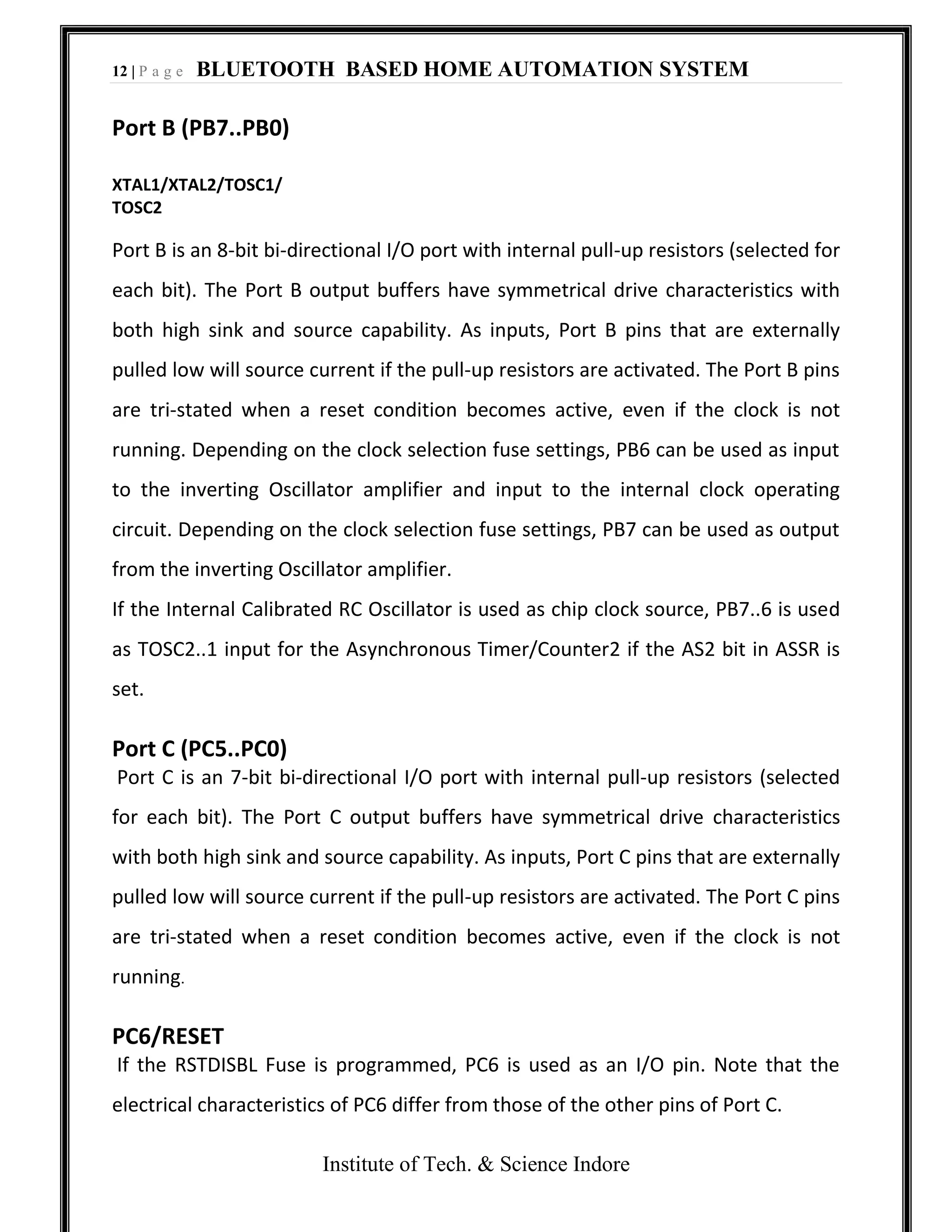 12 | P a g e BLUETOOTH BASED HOME AUTOMATION SYSTEM
Institute of Tech. & Science Indore
Port B (PB7..PB0)
XTAL1/XTAL2/TOSC1/
TOSC2
Port B is an 8-bit bi-directional I/O port with internal pull-up resistors (selected for
each bit). The Port B output buffers have symmetrical drive characteristics with
both high sink and source capability. As inputs, Port B pins that are externally
pulled low will source current if the pull-up resistors are activated. The Port B pins
are tri-stated when a reset condition becomes active, even if the clock is not
running. Depending on the clock selection fuse settings, PB6 can be used as input
to the inverting Oscillator amplifier and input to the internal clock operating
circuit. Depending on the clock selection fuse settings, PB7 can be used as output
from the inverting Oscillator amplifier.
If the Internal Calibrated RC Oscillator is used as chip clock source, PB7..6 is used
as TOSC2..1 input for the Asynchronous Timer/Counter2 if the AS2 bit in ASSR is
set.
Port C (PC5..PC0)
Port C is an 7-bit bi-directional I/O port with internal pull-up resistors (selected
for each bit). The Port C output buffers have symmetrical drive characteristics
with both high sink and source capability. As inputs, Port C pins that are externally
pulled low will source current if the pull-up resistors are activated. The Port C pins
are tri-stated when a reset condition becomes active, even if the clock is not
running.
PC6/RESET
If the RSTDISBL Fuse is programmed, PC6 is used as an I/O pin. Note that the
electrical characteristics of PC6 differ from those of the other pins of Port C.
 