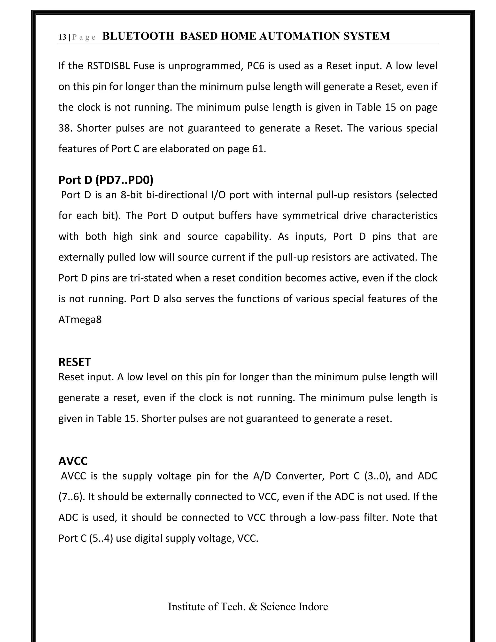 13 | P a g e BLUETOOTH BASED HOME AUTOMATION SYSTEM
Institute of Tech. & Science Indore
If the RSTDISBL Fuse is unprogrammed, PC6 is used as a Reset input. A low level
on this pin for longer than the minimum pulse length will generate a Reset, even if
the clock is not running. The minimum pulse length is given in Table 15 on page
38. Shorter pulses are not guaranteed to generate a Reset. The various special
features of Port C are elaborated on page 61.
Port D (PD7..PD0)
Port D is an 8-bit bi-directional I/O port with internal pull-up resistors (selected
for each bit). The Port D output buffers have symmetrical drive characteristics
with both high sink and source capability. As inputs, Port D pins that are
externally pulled low will source current if the pull-up resistors are activated. The
Port D pins are tri-stated when a reset condition becomes active, even if the clock
is not running. Port D also serves the functions of various special features of the
ATmega8
RESET
Reset input. A low level on this pin for longer than the minimum pulse length will
generate a reset, even if the clock is not running. The minimum pulse length is
given in Table 15. Shorter pulses are not guaranteed to generate a reset.
AVCC
AVCC is the supply voltage pin for the A/D Converter, Port C (3..0), and ADC
(7..6). It should be externally connected to VCC, even if the ADC is not used. If the
ADC is used, it should be connected to VCC through a low-pass filter. Note that
Port C (5..4) use digital supply voltage, VCC.
 
