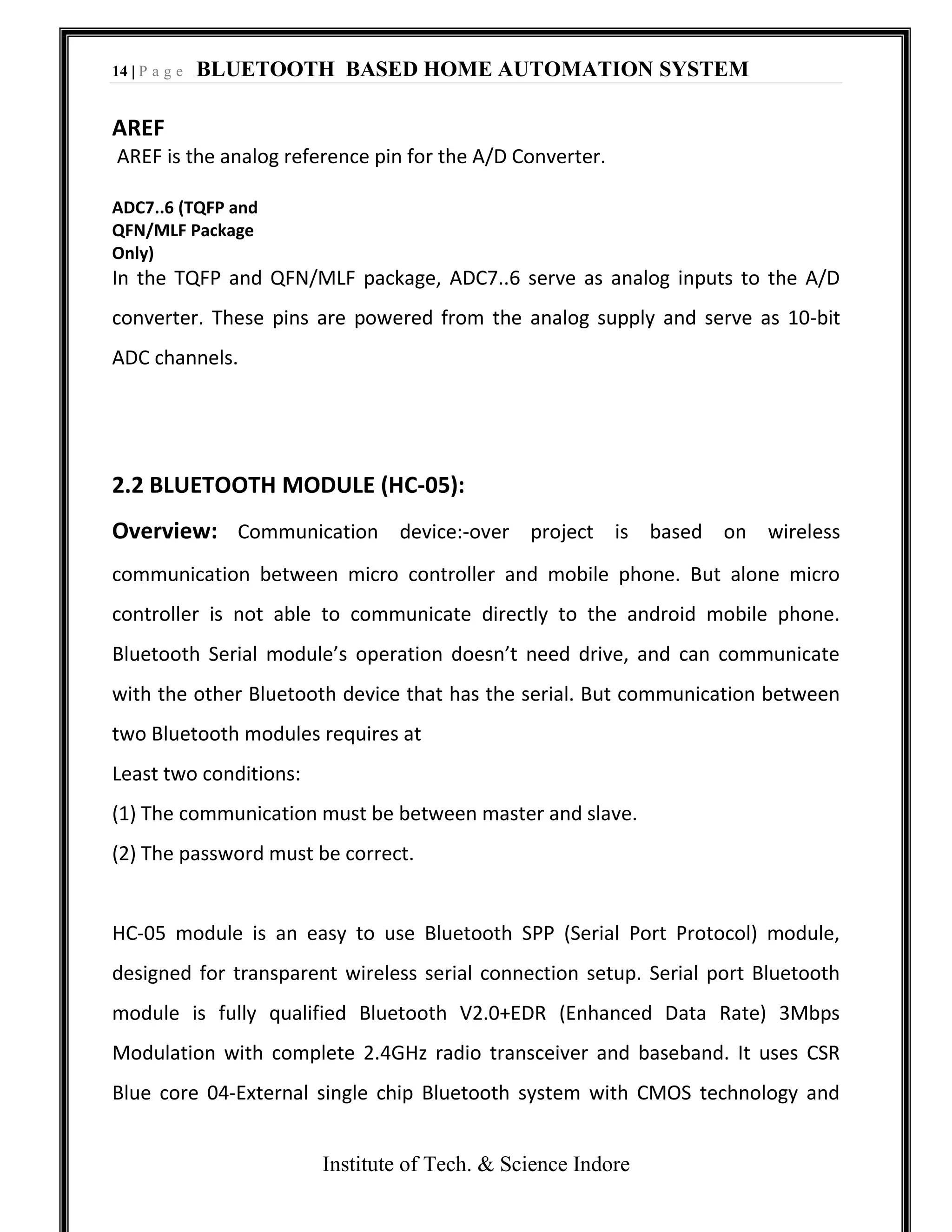 14 | P a g e BLUETOOTH BASED HOME AUTOMATION SYSTEM
Institute of Tech. & Science Indore
AREF
AREF is the analog reference pin for the A/D Converter.
ADC7..6 (TQFP and
QFN/MLF Package
Only)
In the TQFP and QFN/MLF package, ADC7..6 serve as analog inputs to the A/D
converter. These pins are powered from the analog supply and serve as 10-bit
ADC channels.
2.2 BLUETOOTH MODULE (HC-05):
Overview: Communication device:-over project is based on wireless
communication between micro controller and mobile phone. But alone micro
controller is not able to communicate directly to the android mobile phone.
Bluetooth Serial module’s operation doesn’t need drive, and can communicate
with the other Bluetooth device that has the serial. But communication between
two Bluetooth modules requires at
Least two conditions:
(1) The communication must be between master and slave.
(2) The password must be correct.
HC-05 module is an easy to use Bluetooth SPP (Serial Port Protocol) module,
designed for transparent wireless serial connection setup. Serial port Bluetooth
module is fully qualified Bluetooth V2.0+EDR (Enhanced Data Rate) 3Mbps
Modulation with complete 2.4GHz radio transceiver and baseband. It uses CSR
Blue core 04‐External single chip Bluetooth system with CMOS technology and
 