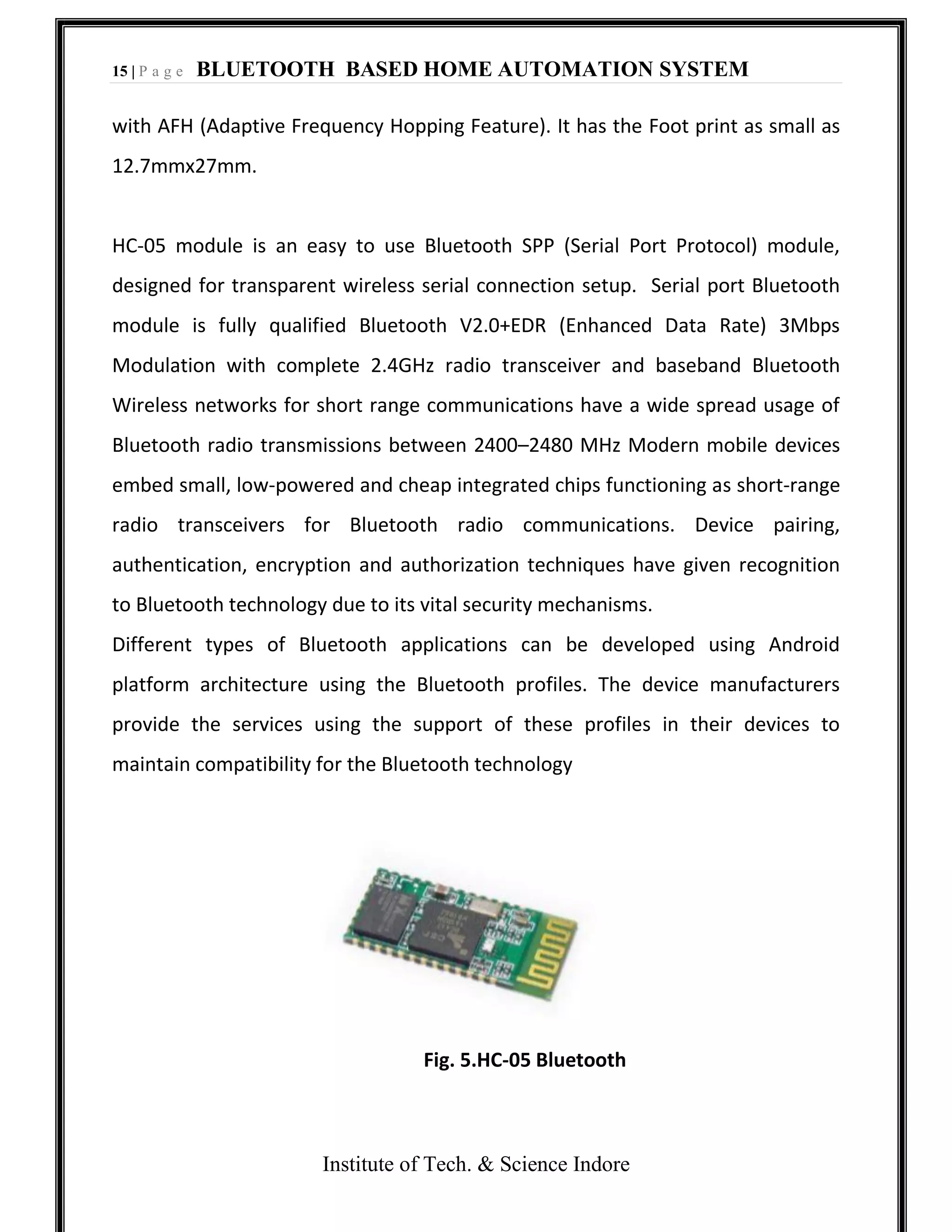 15 | P a g e BLUETOOTH BASED HOME AUTOMATION SYSTEM
Institute of Tech. & Science Indore
with AFH (Adaptive Frequency Hopping Feature). It has the Foot print as small as
12.7mmx27mm.
HC-05 module is an easy to use Bluetooth SPP (Serial Port Protocol) module,
designed for transparent wireless serial connection setup. Serial port Bluetooth
module is fully qualified Bluetooth V2.0+EDR (Enhanced Data Rate) 3Mbps
Modulation with complete 2.4GHz radio transceiver and baseband Bluetooth
Wireless networks for short range communications have a wide spread usage of
Bluetooth radio transmissions between 2400–2480 MHz Modern mobile devices
embed small, low-powered and cheap integrated chips functioning as short-range
radio transceivers for Bluetooth radio communications. Device pairing,
authentication, encryption and authorization techniques have given recognition
to Bluetooth technology due to its vital security mechanisms.
Different types of Bluetooth applications can be developed using Android
platform architecture using the Bluetooth profiles. The device manufacturers
provide the services using the support of these profiles in their devices to
maintain compatibility for the Bluetooth technology
Fig. 5.HC-05 Bluetooth
 