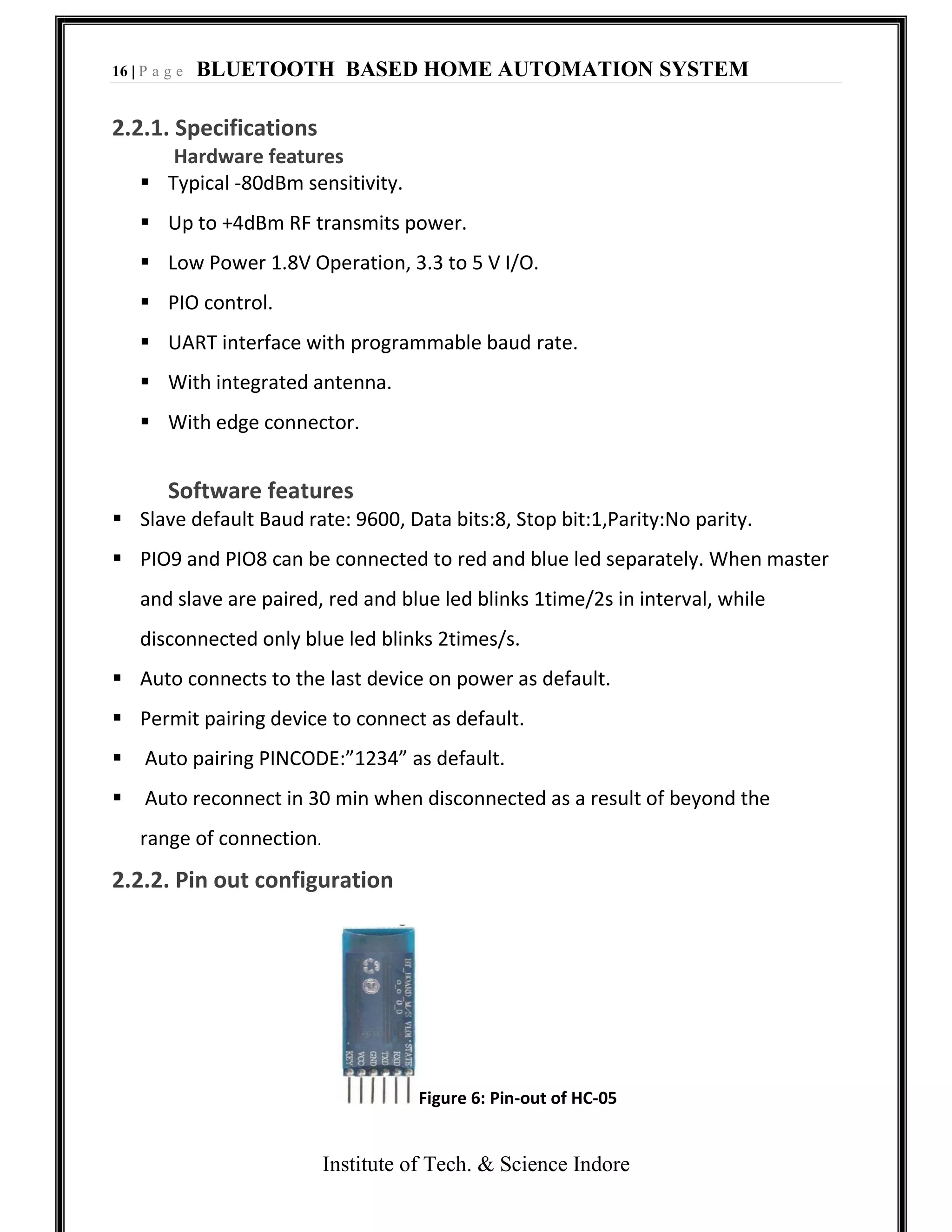 16 | P a g e BLUETOOTH BASED HOME AUTOMATION SYSTEM
Institute of Tech. & Science Indore
2.2.1. Specifications
Hardware features
 Typical -80dBm sensitivity.
 Up to +4dBm RF transmits power.
 Low Power 1.8V Operation, 3.3 to 5 V I/O.
 PIO control.
 UART interface with programmable baud rate.
 With integrated antenna.
 With edge connector.
Software features
 Slave default Baud rate: 9600, Data bits:8, Stop bit:1,Parity:No parity.
 PIO9 and PIO8 can be connected to red and blue led separately. When master
and slave are paired, red and blue led blinks 1time/2s in interval, while
disconnected only blue led blinks 2times/s.
 Auto connects to the last device on power as default.
 Permit pairing device to connect as default.
 Auto pairing PINCODE:”1234” as default.
 Auto reconnect in 30 min when disconnected as a result of beyond the
range of connection.
2.2.2. Pin out configuration
Figure 6: Pin-out of HC-05
 