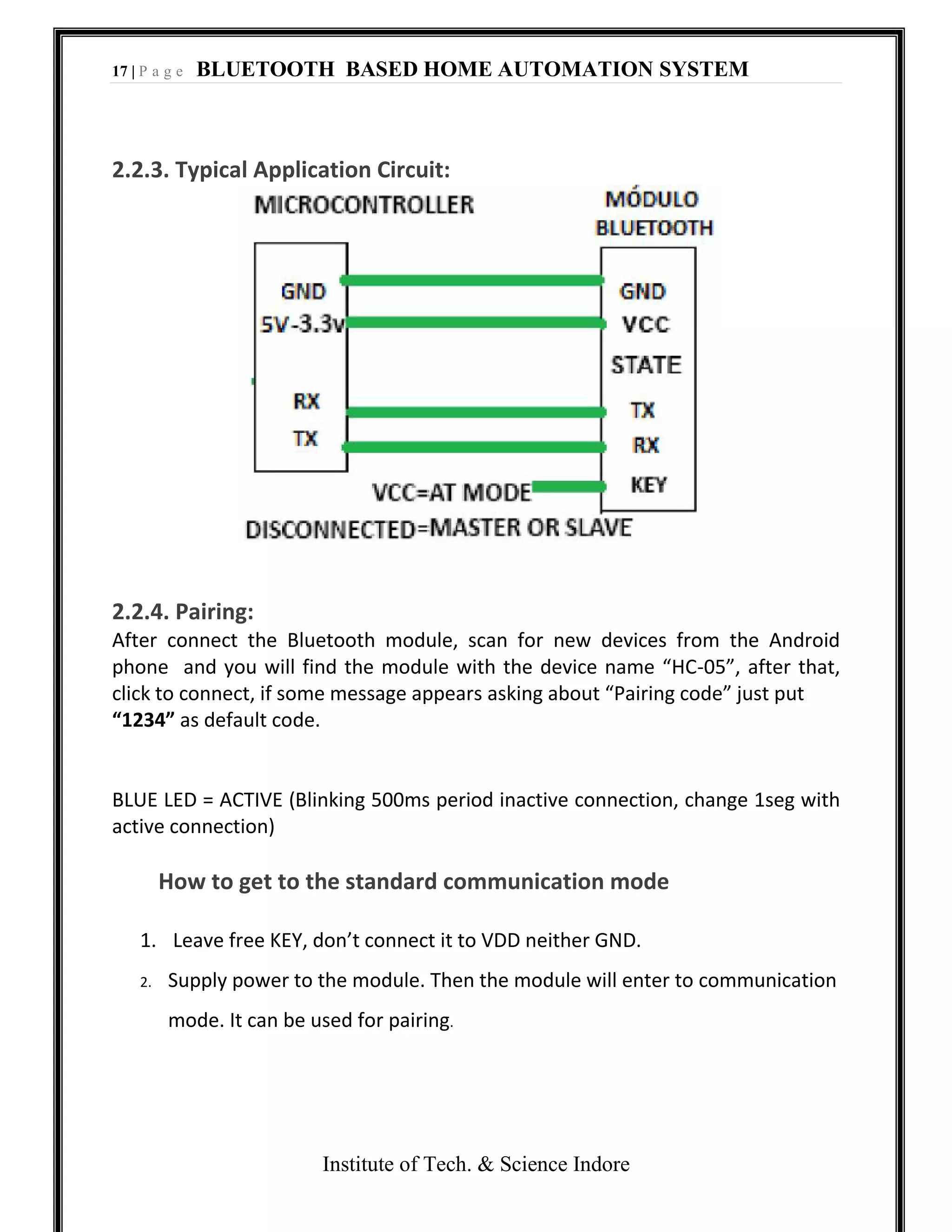 17 | P a g e BLUETOOTH BASED HOME AUTOMATION SYSTEM
Institute of Tech. & Science Indore
2.2.3. Typical Application Circuit:
2.2.4. Pairing:
After connect the Bluetooth module, scan for new devices from the Android
phone and you will find the module with the device name “HC-05”, after that,
click to connect, if some message appears asking about “Pairing code” just put
“1234” as default code.
BLUE LED = ACTIVE (Blinking 500ms period inactive connection, change 1seg with
active connection)
How to get to the standard communication mode
1. Leave free KEY, don’t connect it to VDD neither GND.
2. Supply power to the module. Then the module will enter to communication
mode. It can be used for pairing.
 