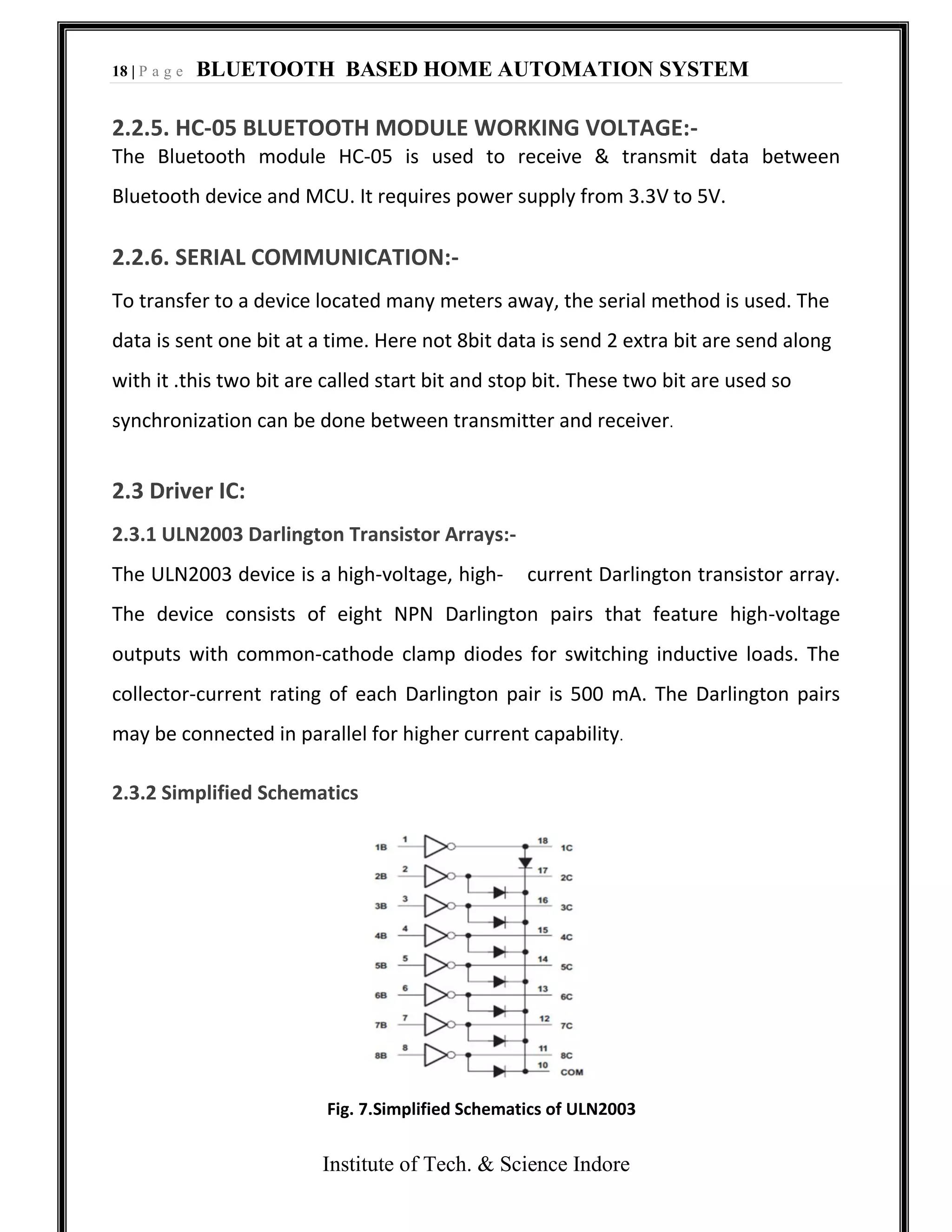 18 | P a g e BLUETOOTH BASED HOME AUTOMATION SYSTEM
Institute of Tech. & Science Indore
2.2.5. HC-05 BLUETOOTH MODULE WORKING VOLTAGE:-
The Bluetooth module HC-05 is used to receive & transmit data between
Bluetooth device and MCU. It requires power supply from 3.3V to 5V.
2.2.6. SERIAL COMMUNICATION:-
To transfer to a device located many meters away, the serial method is used. The
data is sent one bit at a time. Here not 8bit data is send 2 extra bit are send along
with it .this two bit are called start bit and stop bit. These two bit are used so
synchronization can be done between transmitter and receiver.
2.3 Driver IC:
2.3.1 ULN2003 Darlington Transistor Arrays:-
The ULN2003 device is a high-voltage, high- current Darlington transistor array.
The device consists of eight NPN Darlington pairs that feature high-voltage
outputs with common-cathode clamp diodes for switching inductive loads. The
collector-current rating of each Darlington pair is 500 mA. The Darlington pairs
may be connected in parallel for higher current capability.
2.3.2 Simplified Schematics
Fig. 7.Simplified Schematics of ULN2003
 