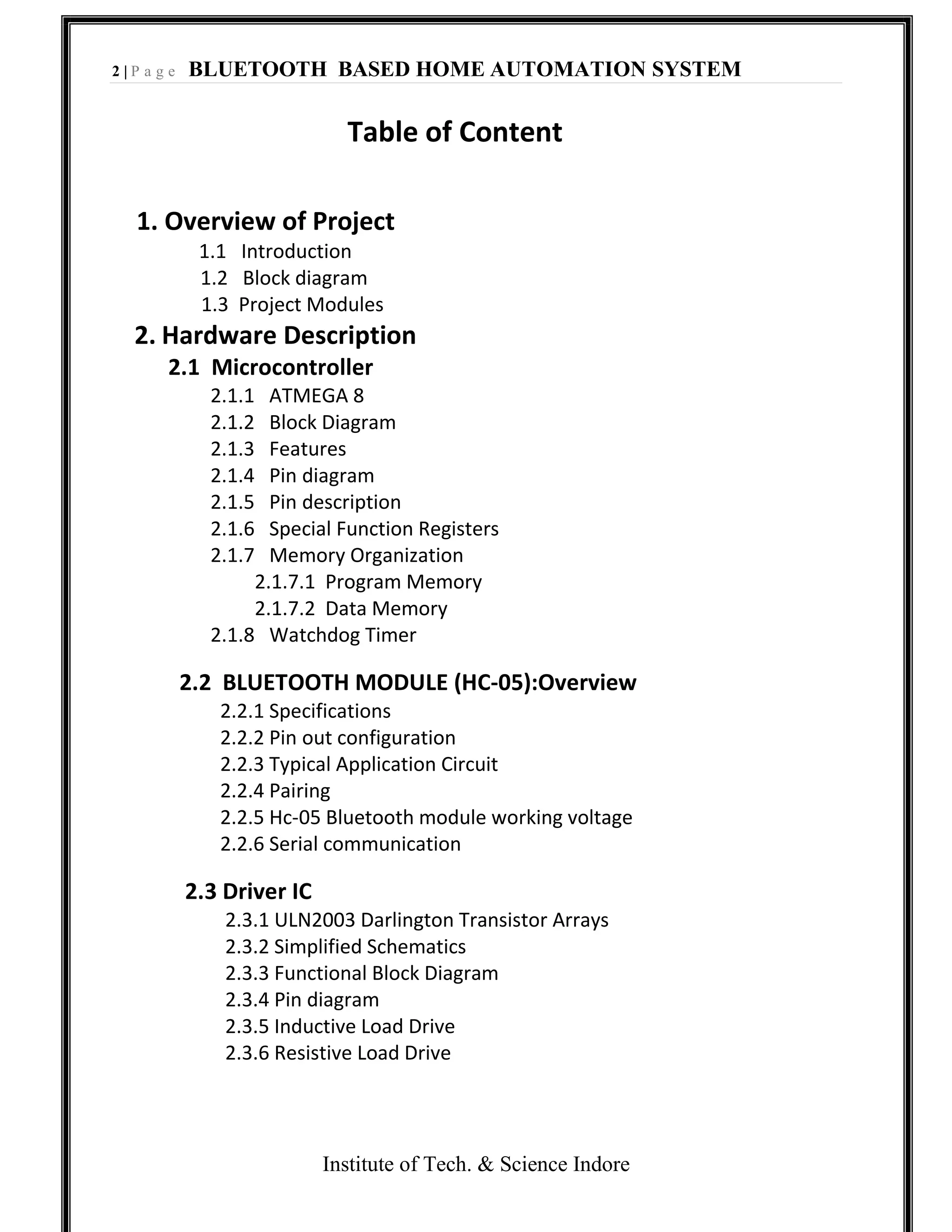 2 | P a g e BLUETOOTH BASED HOME AUTOMATION SYSTEM
Institute of Tech. & Science Indore
Table of Content
1. Overview of Project
1.1 Introduction
1.2 Block diagram
1.3 Project Modules
2. Hardware Description
2.1 Microcontroller
2.1.1 ATMEGA 8
2.1.2 Block Diagram
2.1.3 Features
2.1.4 Pin diagram
2.1.5 Pin description
2.1.6 Special Function Registers
2.1.7 Memory Organization
2.1.7.1 Program Memory
2.1.7.2 Data Memory
2.1.8 Watchdog Timer
2.2 BLUETOOTH MODULE (HC-05):Overview
2.2.1 Specifications
2.2.2 Pin out configuration
2.2.3 Typical Application Circuit
2.2.4 Pairing
2.2.5 Hc-05 Bluetooth module working voltage
2.2.6 Serial communication
2.3 Driver IC
2.3.1 ULN2003 Darlington Transistor Arrays
2.3.2 Simplified Schematics
2.3.3 Functional Block Diagram
2.3.4 Pin diagram
2.3.5 Inductive Load Drive
2.3.6 Resistive Load Drive
 