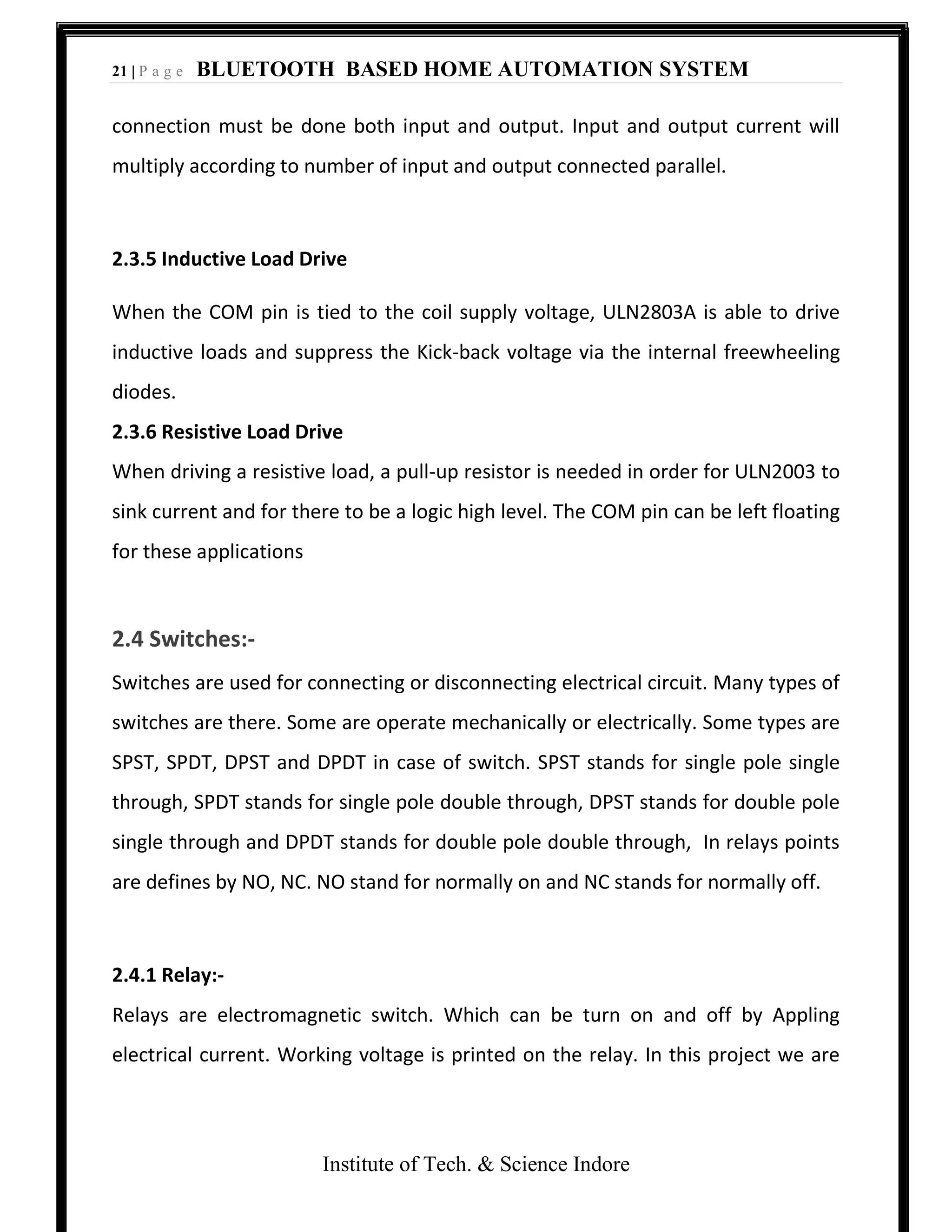 21 | P a g e BLUETOOTH BASED HOME AUTOMATION SYSTEM
Institute of Tech. & Science Indore
connection must be done both input and output. Input and output current will
multiply according to number of input and output connected parallel.
2.3.5 Inductive Load Drive
When the COM pin is tied to the coil supply voltage, ULN2803A is able to drive
inductive loads and suppress the Kick-back voltage via the internal freewheeling
diodes.
2.3.6 Resistive Load Drive
When driving a resistive load, a pull-up resistor is needed in order for ULN2003 to
sink current and for there to be a logic high level. The COM pin can be left floating
for these applications
2.4 Switches:-
Switches are used for connecting or disconnecting electrical circuit. Many types of
switches are there. Some are operate mechanically or electrically. Some types are
SPST, SPDT, DPST and DPDT in case of switch. SPST stands for single pole single
through, SPDT stands for single pole double through, DPST stands for double pole
single through and DPDT stands for double pole double through, In relays points
are defines by NO, NC. NO stand for normally on and NC stands for normally off.
2.4.1 Relay:-
Relays are electromagnetic switch. Which can be turn on and off by Appling
electrical current. Working voltage is printed on the relay. In this project we are
 