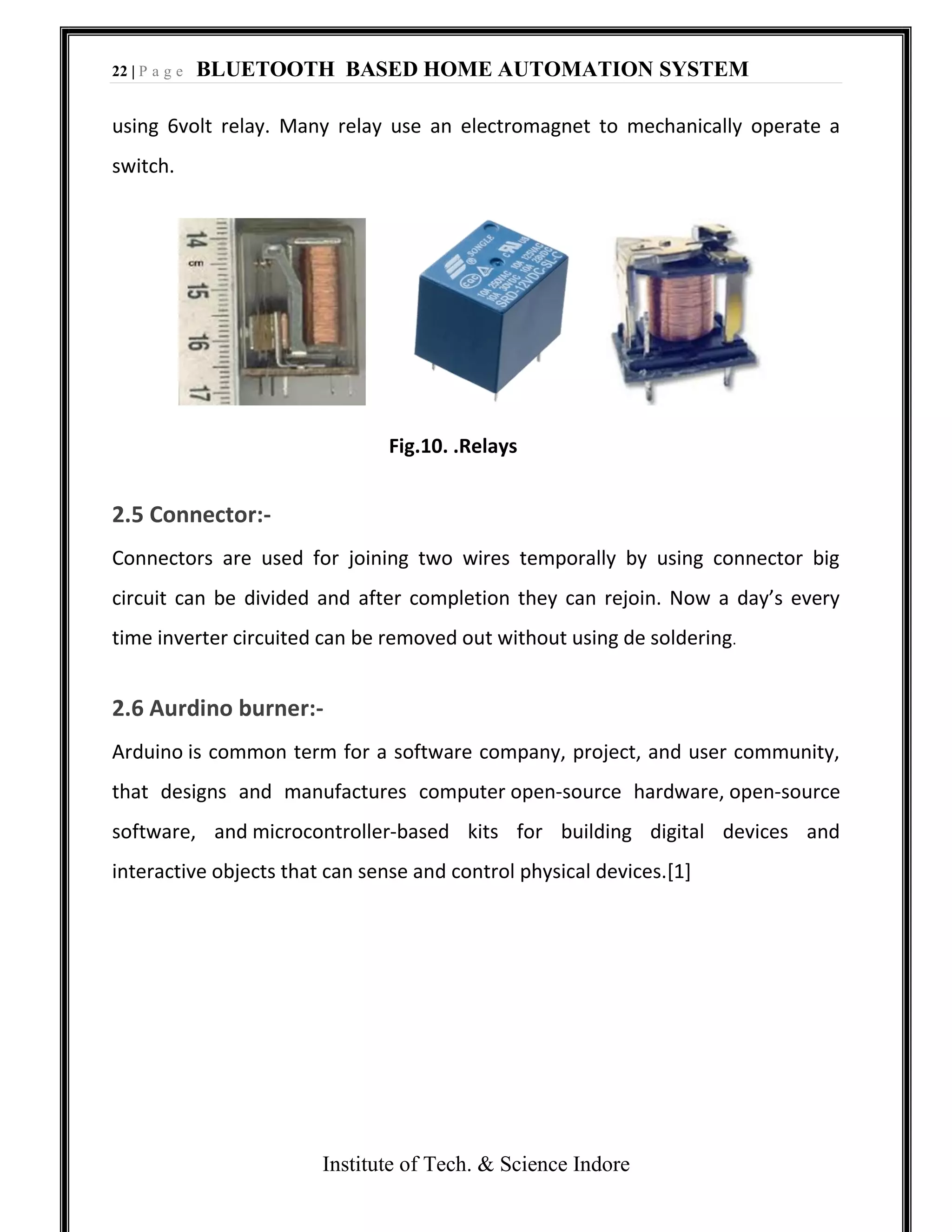 22 | P a g e BLUETOOTH BASED HOME AUTOMATION SYSTEM
Institute of Tech. & Science Indore
using 6volt relay. Many relay use an electromagnet to mechanically operate a
switch.
Fig.10. .Relays
2.5 Connector:-
Connectors are used for joining two wires temporally by using connector big
circuit can be divided and after completion they can rejoin. Now a day’s every
time inverter circuited can be removed out without using de soldering.
2.6 Aurdino burner:-
Arduino is common term for a software company, project, and user community,
that designs and manufactures computer open-source hardware, open-source
software, and microcontroller-based kits for building digital devices and
interactive objects that can sense and control physical devices.[1]
 