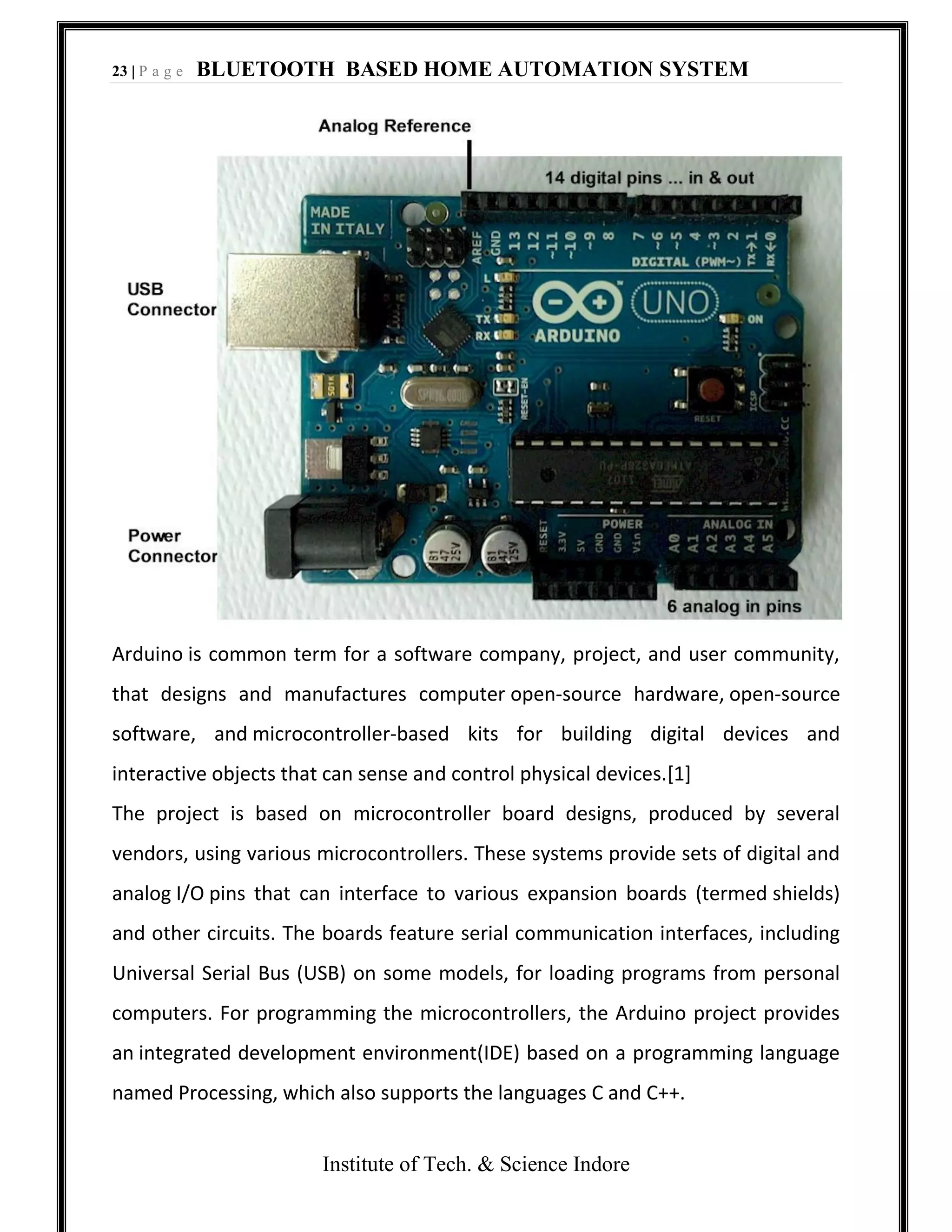 23 | P a g e BLUETOOTH BASED HOME AUTOMATION SYSTEM
Institute of Tech. & Science Indore
Arduino is common term for a software company, project, and user community,
that designs and manufactures computer open-source hardware, open-source
software, and microcontroller-based kits for building digital devices and
interactive objects that can sense and control physical devices.[1]
The project is based on microcontroller board designs, produced by several
vendors, using various microcontrollers. These systems provide sets of digital and
analog I/O pins that can interface to various expansion boards (termed shields)
and other circuits. The boards feature serial communication interfaces, including
Universal Serial Bus (USB) on some models, for loading programs from personal
computers. For programming the microcontrollers, the Arduino project provides
an integrated development environment(IDE) based on a programming language
named Processing, which also supports the languages C and C++.
 