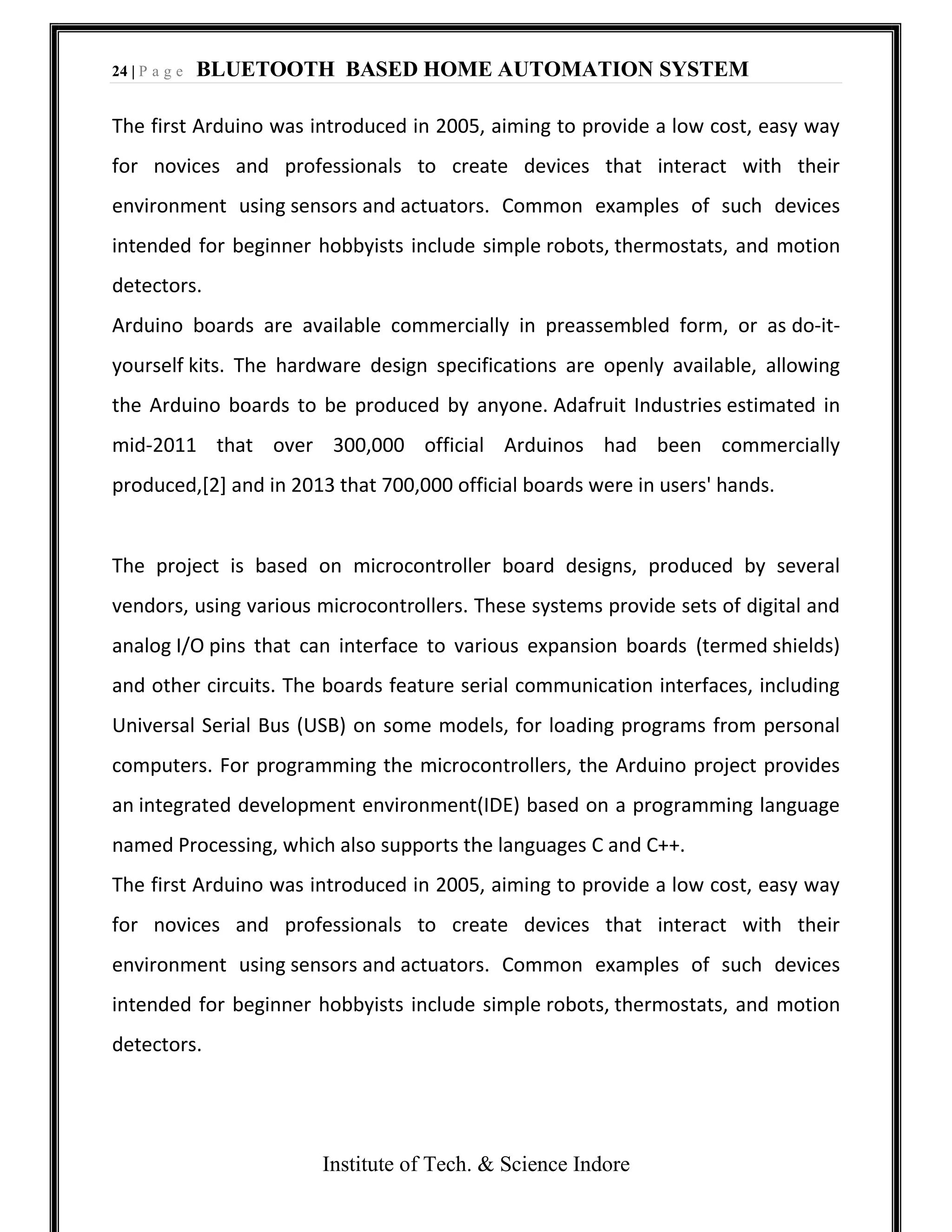 24 | P a g e BLUETOOTH BASED HOME AUTOMATION SYSTEM
Institute of Tech. & Science Indore
The first Arduino was introduced in 2005, aiming to provide a low cost, easy way
for novices and professionals to create devices that interact with their
environment using sensors and actuators. Common examples of such devices
intended for beginner hobbyists include simple robots, thermostats, and motion
detectors.
Arduino boards are available commercially in preassembled form, or as do-it-
yourself kits. The hardware design specifications are openly available, allowing
the Arduino boards to be produced by anyone. Adafruit Industries estimated in
mid-2011 that over 300,000 official Arduinos had been commercially
produced,[2] and in 2013 that 700,000 official boards were in users' hands.
The project is based on microcontroller board designs, produced by several
vendors, using various microcontrollers. These systems provide sets of digital and
analog I/O pins that can interface to various expansion boards (termed shields)
and other circuits. The boards feature serial communication interfaces, including
Universal Serial Bus (USB) on some models, for loading programs from personal
computers. For programming the microcontrollers, the Arduino project provides
an integrated development environment(IDE) based on a programming language
named Processing, which also supports the languages C and C++.
The first Arduino was introduced in 2005, aiming to provide a low cost, easy way
for novices and professionals to create devices that interact with their
environment using sensors and actuators. Common examples of such devices
intended for beginner hobbyists include simple robots, thermostats, and motion
detectors.
 