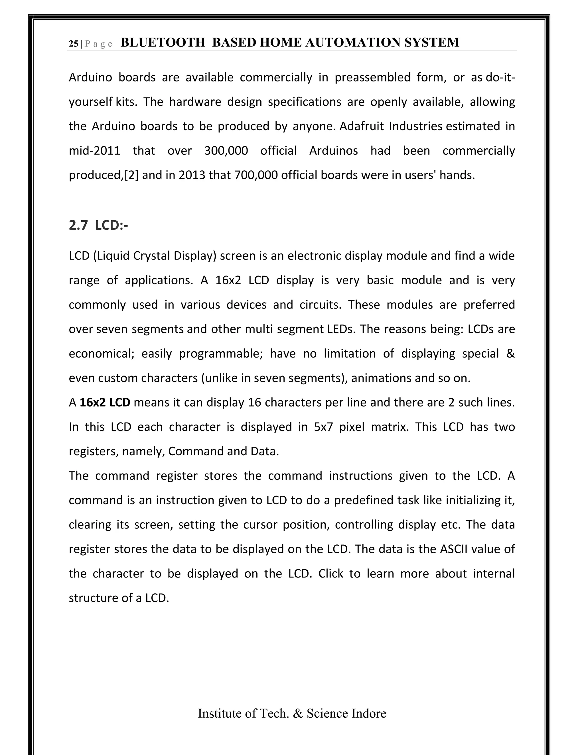 25 | P a g e BLUETOOTH BASED HOME AUTOMATION SYSTEM
Institute of Tech. & Science Indore
Arduino boards are available commercially in preassembled form, or as do-it-
yourself kits. The hardware design specifications are openly available, allowing
the Arduino boards to be produced by anyone. Adafruit Industries estimated in
mid-2011 that over 300,000 official Arduinos had been commercially
produced,[2] and in 2013 that 700,000 official boards were in users' hands.
2.7 LCD:-
LCD (Liquid Crystal Display) screen is an electronic display module and find a wide
range of applications. A 16x2 LCD display is very basic module and is very
commonly used in various devices and circuits. These modules are preferred
over seven segments and other multi segment LEDs. The reasons being: LCDs are
economical; easily programmable; have no limitation of displaying special &
even custom characters (unlike in seven segments), animations and so on.
A 16x2 LCD means it can display 16 characters per line and there are 2 such lines.
In this LCD each character is displayed in 5x7 pixel matrix. This LCD has two
registers, namely, Command and Data.
The command register stores the command instructions given to the LCD. A
command is an instruction given to LCD to do a predefined task like initializing it,
clearing its screen, setting the cursor position, controlling display etc. The data
register stores the data to be displayed on the LCD. The data is the ASCII value of
the character to be displayed on the LCD. Click to learn more about internal
structure of a LCD.
 