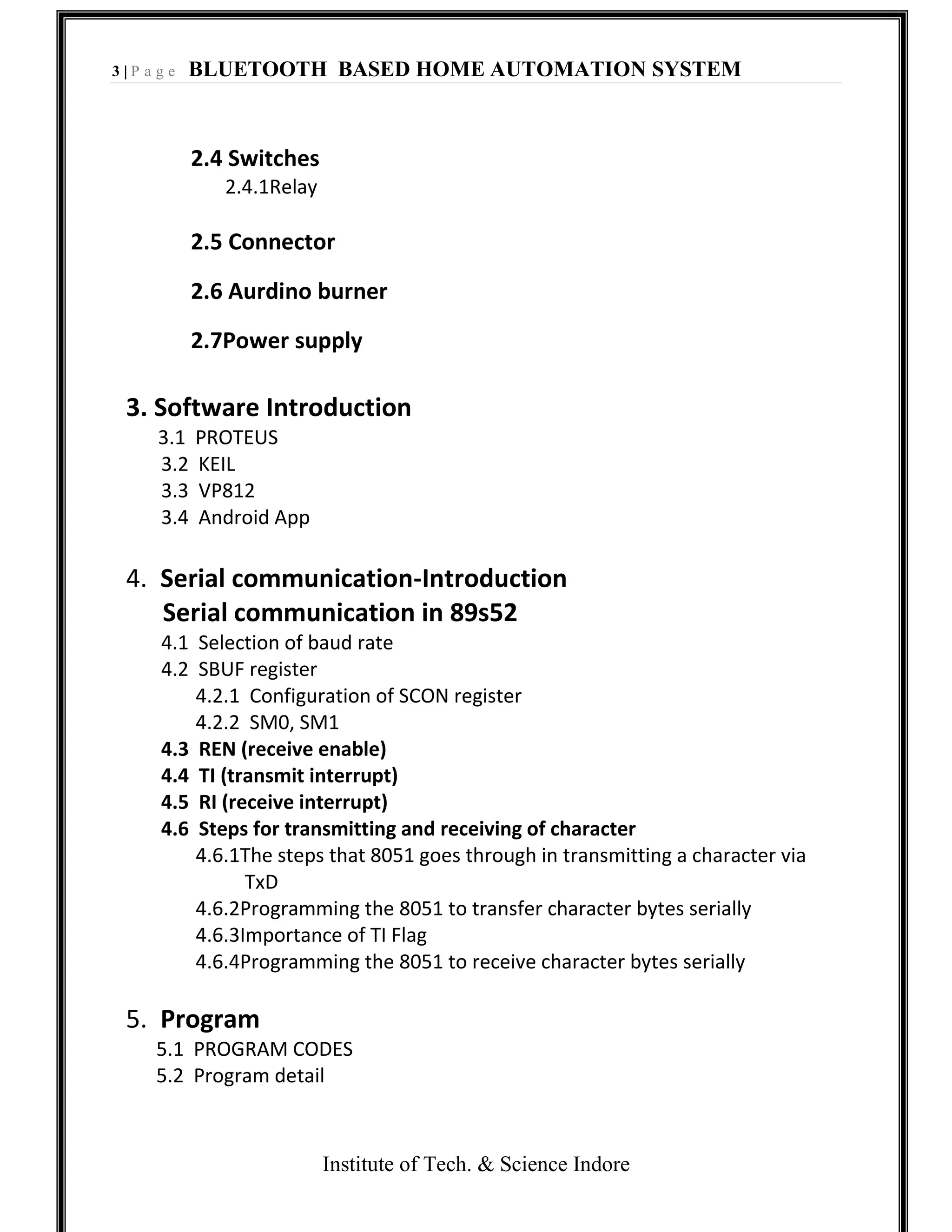 3 | P a g e BLUETOOTH BASED HOME AUTOMATION SYSTEM
Institute of Tech. & Science Indore
2.4 Switches
2.4.1Relay
2.5 Connector
2.6 Aurdino burner
2.7Power supply
3. Software Introduction
3.1 PROTEUS
3.2 KEIL
3.3 VP812
3.4 Android App
4. Serial communication-Introduction
Serial communication in 89s52
4.1 Selection of baud rate
4.2 SBUF register
4.2.1 Configuration of SCON register
4.2.2 SM0, SM1
4.3 REN (receive enable)
4.4 TI (transmit interrupt)
4.5 RI (receive interrupt)
4.6 Steps for transmitting and receiving of character
4.6.1The steps that 8051 goes through in transmitting a character via
TxD
4.6.2Programming the 8051 to transfer character bytes serially
4.6.3Importance of TI Flag
4.6.4Programming the 8051 to receive character bytes serially
5. Program
5.1 PROGRAM CODES
5.2 Program detail
 