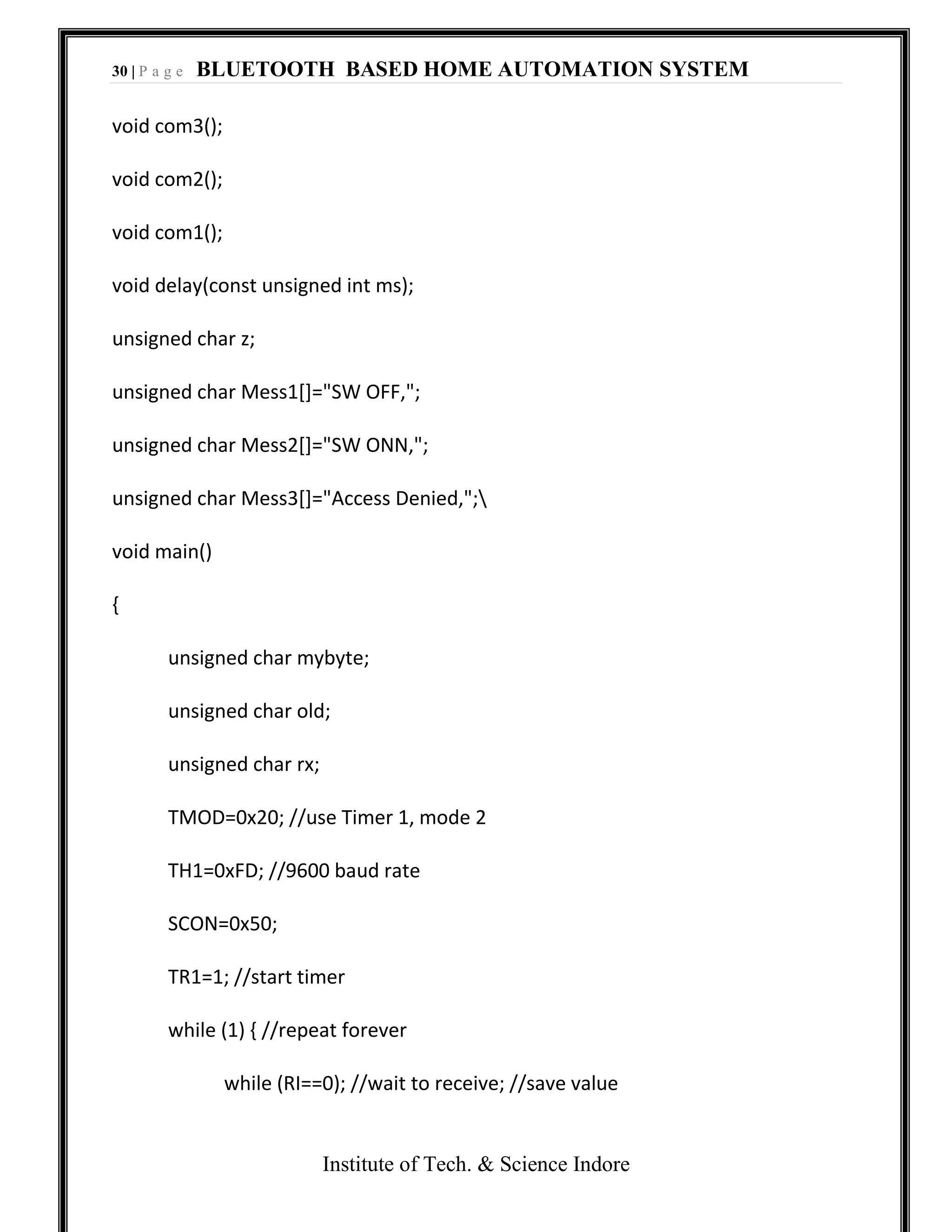 30 | P a g e BLUETOOTH BASED HOME AUTOMATION SYSTEM
Institute of Tech. & Science Indore
void com3();
void com2();
void com1();
void delay(const unsigned int ms);
unsigned char z;
unsigned char Mess1[]="SW OFF,";
unsigned char Mess2[]="SW ONN,";
unsigned char Mess3[]="Access Denied,";
void main()
{
unsigned char mybyte;
unsigned char old;
unsigned char rx;
TMOD=0x20; //use Timer 1, mode 2
TH1=0xFD; //9600 baud rate
SCON=0x50;
TR1=1; //start timer
while (1) { //repeat forever
while (RI==0); //wait to receive; //save value
 