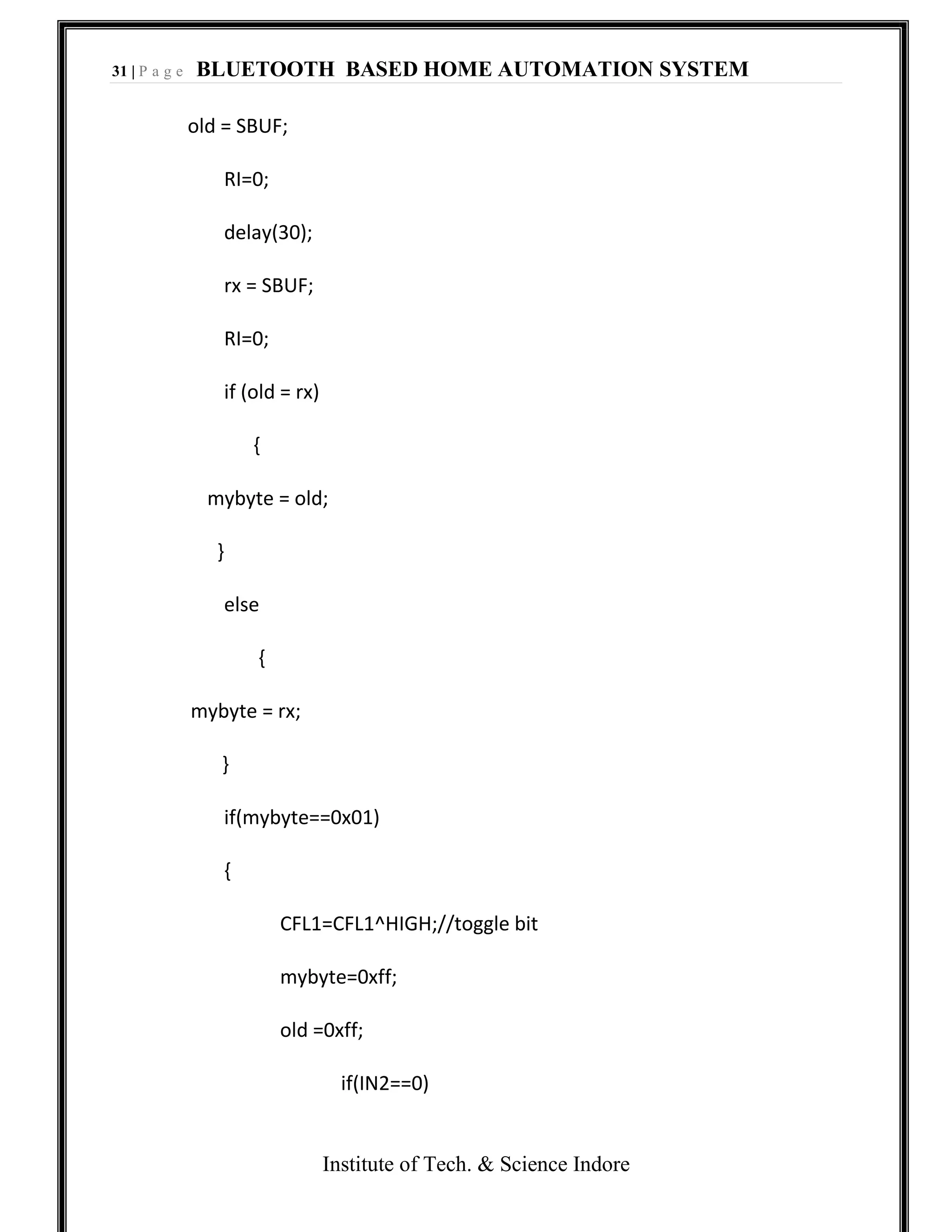 31 | P a g e BLUETOOTH BASED HOME AUTOMATION SYSTEM
Institute of Tech. & Science Indore
old = SBUF;
RI=0;
delay(30);
rx = SBUF;
RI=0;
if (old = rx)
{
mybyte = old;
}
else
{
mybyte = rx;
}
if(mybyte==0x01)
{
CFL1=CFL1^HIGH;//toggle bit
mybyte=0xff;
old =0xff;
if(IN2==0)
 