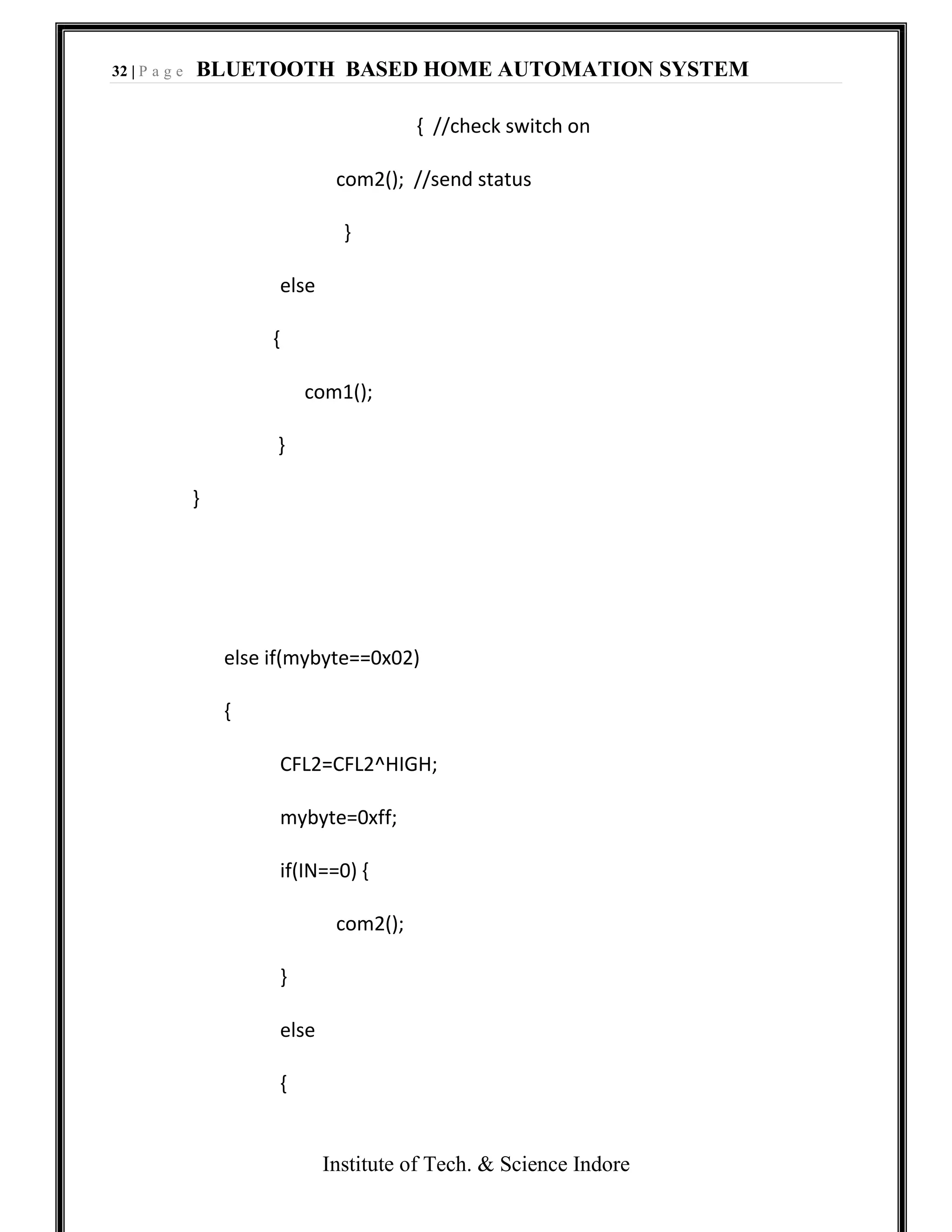 32 | P a g e BLUETOOTH BASED HOME AUTOMATION SYSTEM
Institute of Tech. & Science Indore
{ //check switch on
com2(); //send status
}
else
{
com1();
}
}
else if(mybyte==0x02)
{
CFL2=CFL2^HIGH;
mybyte=0xff;
if(IN==0) {
com2();
}
else
{
 