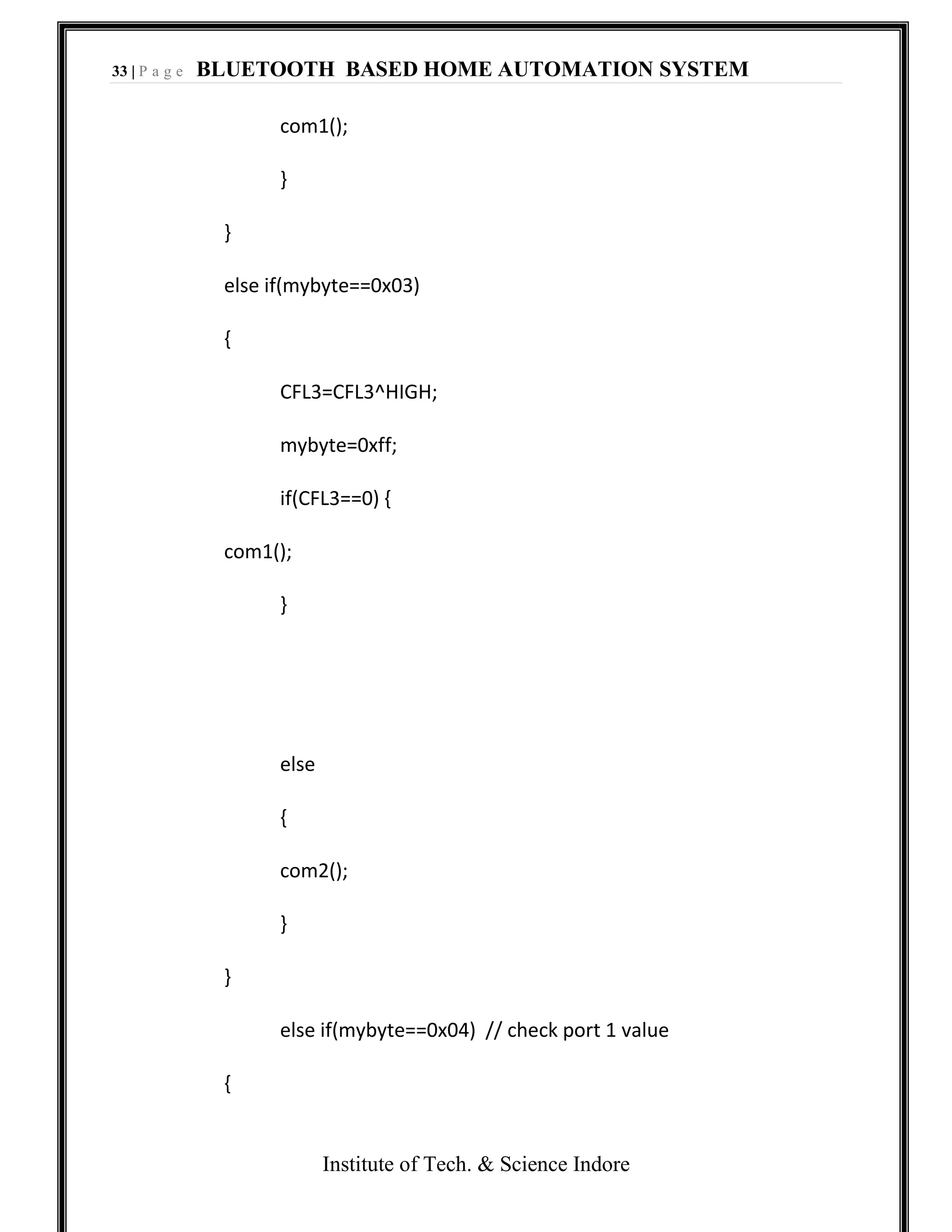 33 | P a g e BLUETOOTH BASED HOME AUTOMATION SYSTEM
Institute of Tech. & Science Indore
com1();
}
}
else if(mybyte==0x03)
{
CFL3=CFL3^HIGH;
mybyte=0xff;
if(CFL3==0) {
com1();
}
else
{
com2();
}
}
else if(mybyte==0x04) // check port 1 value
{
 