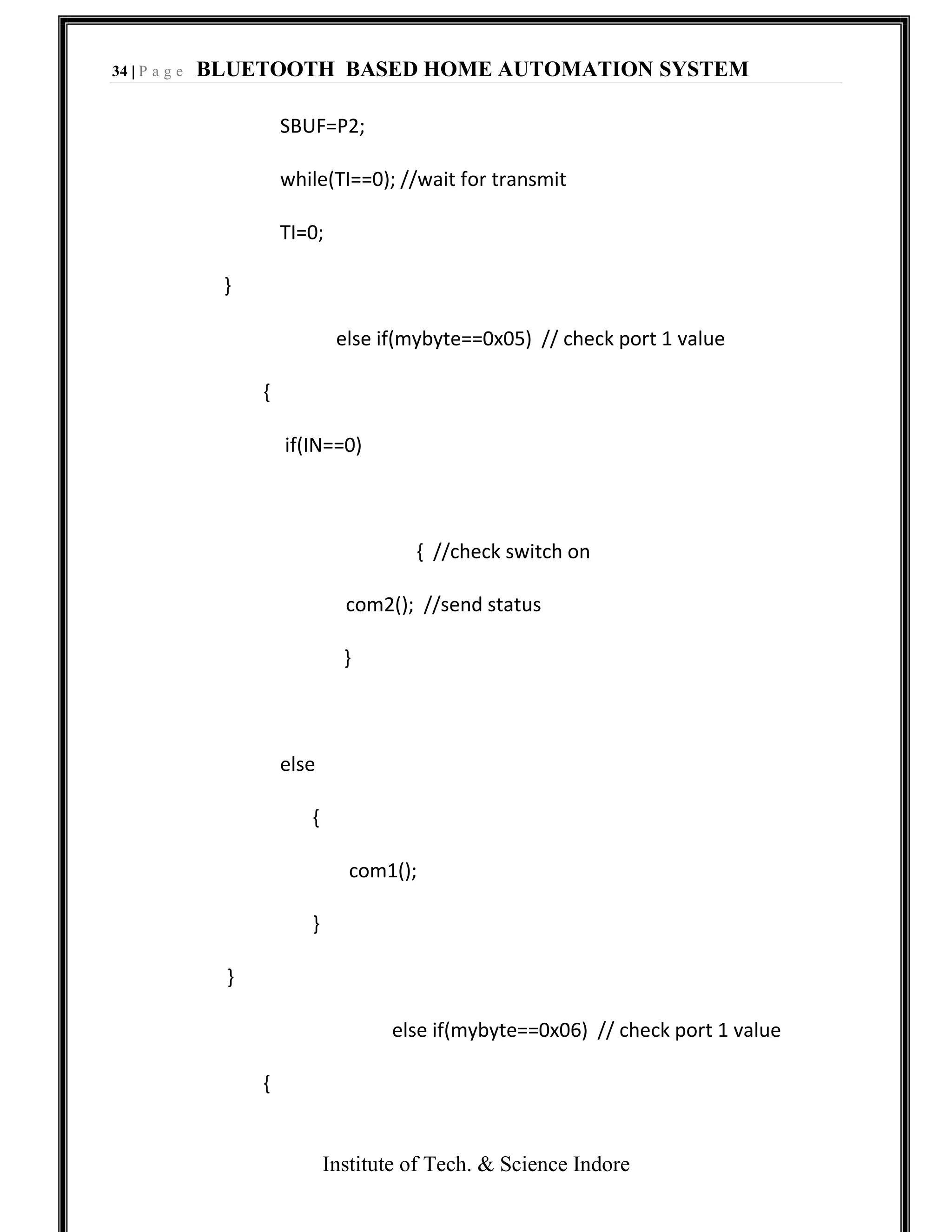 34 | P a g e BLUETOOTH BASED HOME AUTOMATION SYSTEM
Institute of Tech. & Science Indore
SBUF=P2;
while(TI==0); //wait for transmit
TI=0;
}
else if(mybyte==0x05) // check port 1 value
{
if(IN==0)
{ //check switch on
com2(); //send status
}
else
{
com1();
}
}
else if(mybyte==0x06) // check port 1 value
{
 