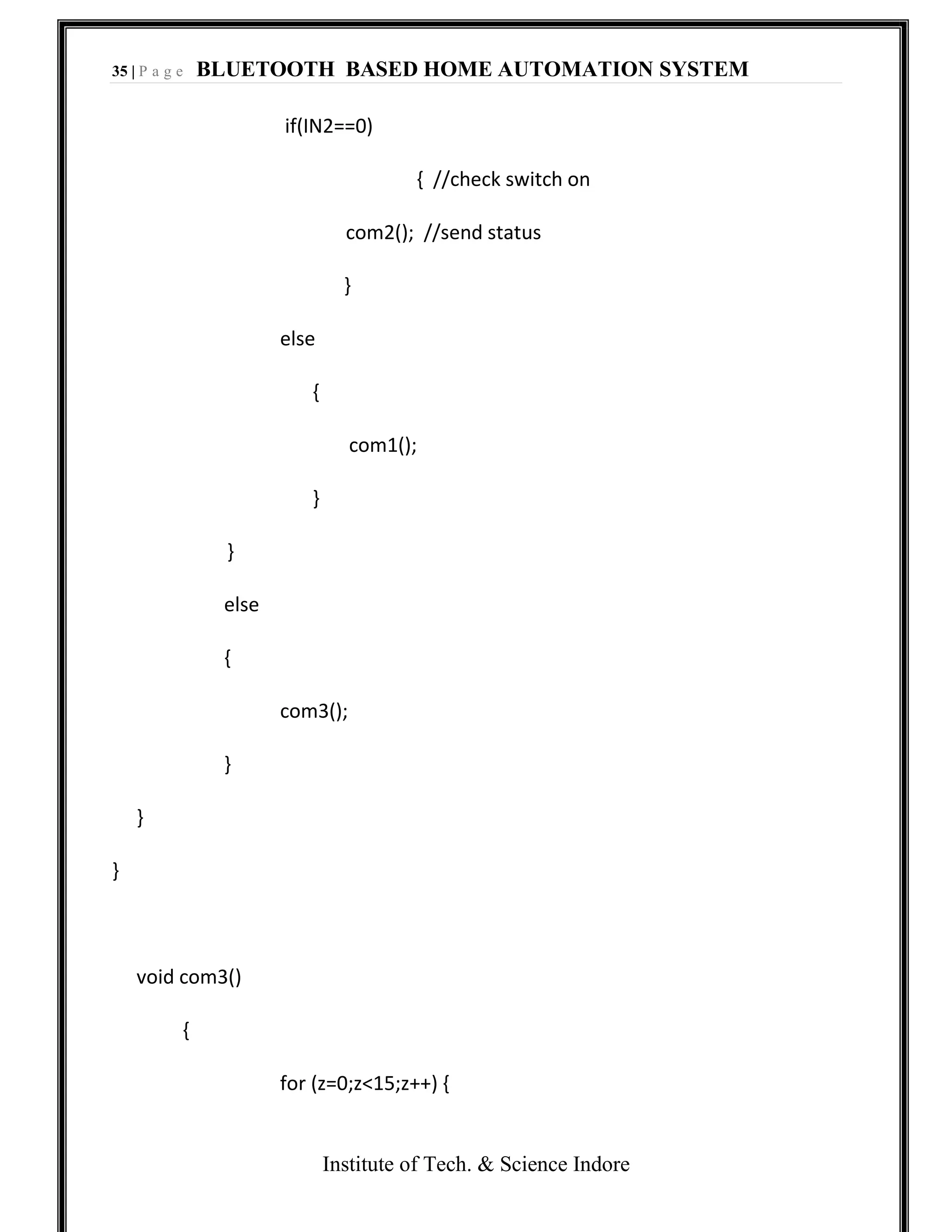 35 | P a g e BLUETOOTH BASED HOME AUTOMATION SYSTEM
Institute of Tech. & Science Indore
if(IN2==0)
{ //check switch on
com2(); //send status
}
else
{
com1();
}
}
else
{
com3();
}
}
}
void com3()
{
for (z=0;z<15;z++) {
 