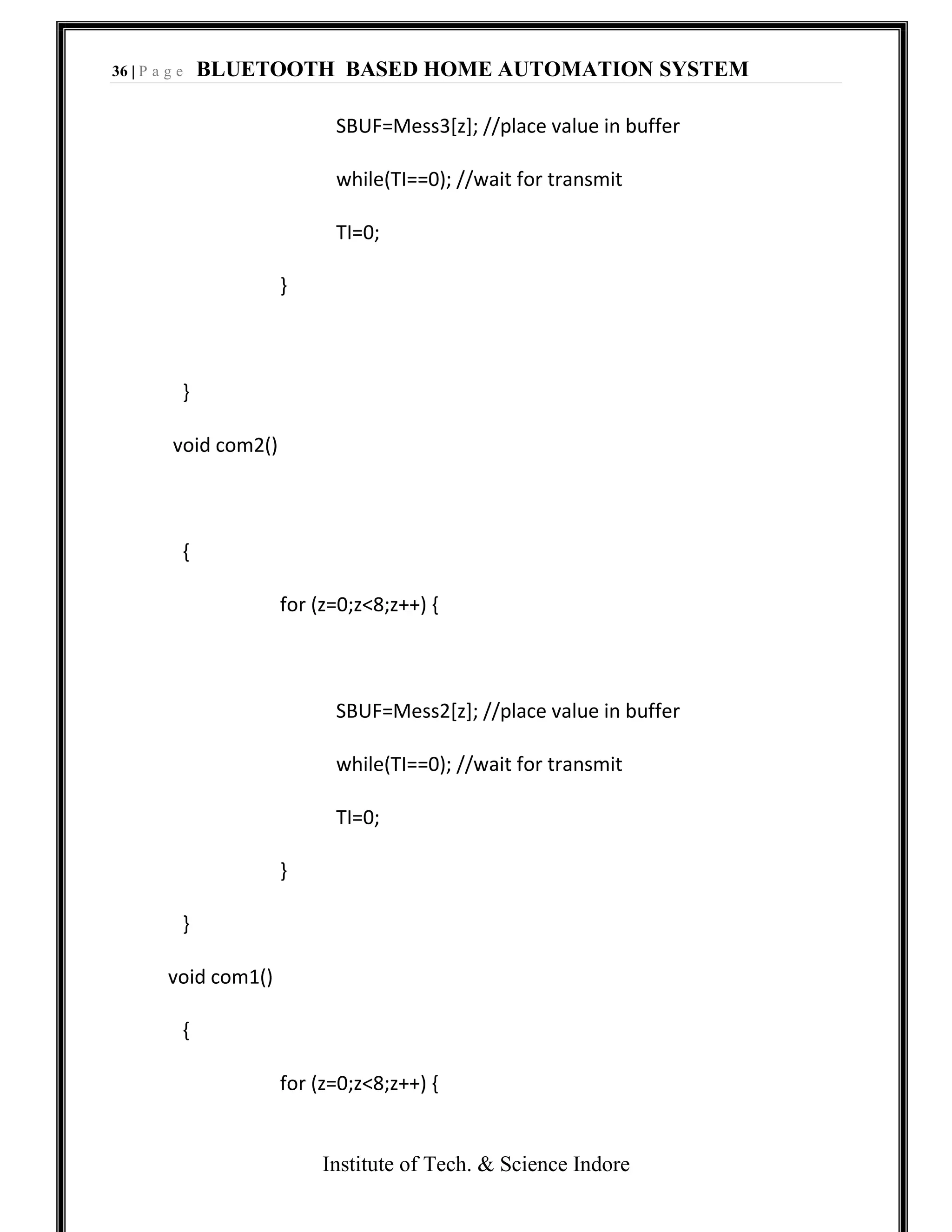 36 | P a g e BLUETOOTH BASED HOME AUTOMATION SYSTEM
Institute of Tech. & Science Indore
SBUF=Mess3[z]; //place value in buffer
while(TI==0); //wait for transmit
TI=0;
}
}
void com2()
{
for (z=0;z<8;z++) {
SBUF=Mess2[z]; //place value in buffer
while(TI==0); //wait for transmit
TI=0;
}
}
void com1()
{
for (z=0;z<8;z++) {
 