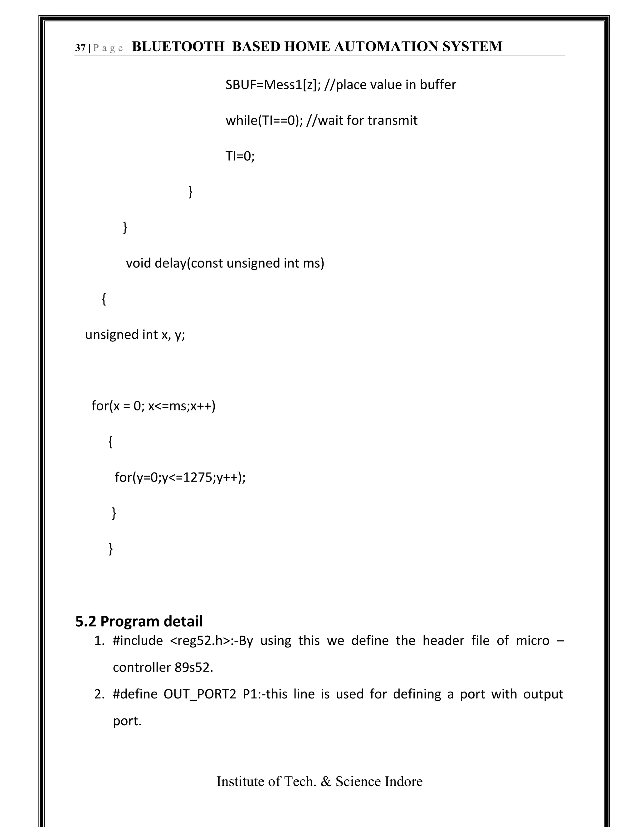 37 | P a g e BLUETOOTH BASED HOME AUTOMATION SYSTEM
Institute of Tech. & Science Indore
SBUF=Mess1[z]; //place value in buffer
while(TI==0); //wait for transmit
TI=0;
}
}
void delay(const unsigned int ms)
{
unsigned int x, y;
for(x = 0; x<=ms;x++)
{
for(y=0;y<=1275;y++);
}
}
5.2 Program detail
1. #include <reg52.h>:-By using this we define the header file of micro –
controller 89s52.
2. #define OUT_PORT2 P1:-this line is used for defining a port with output
port.
 