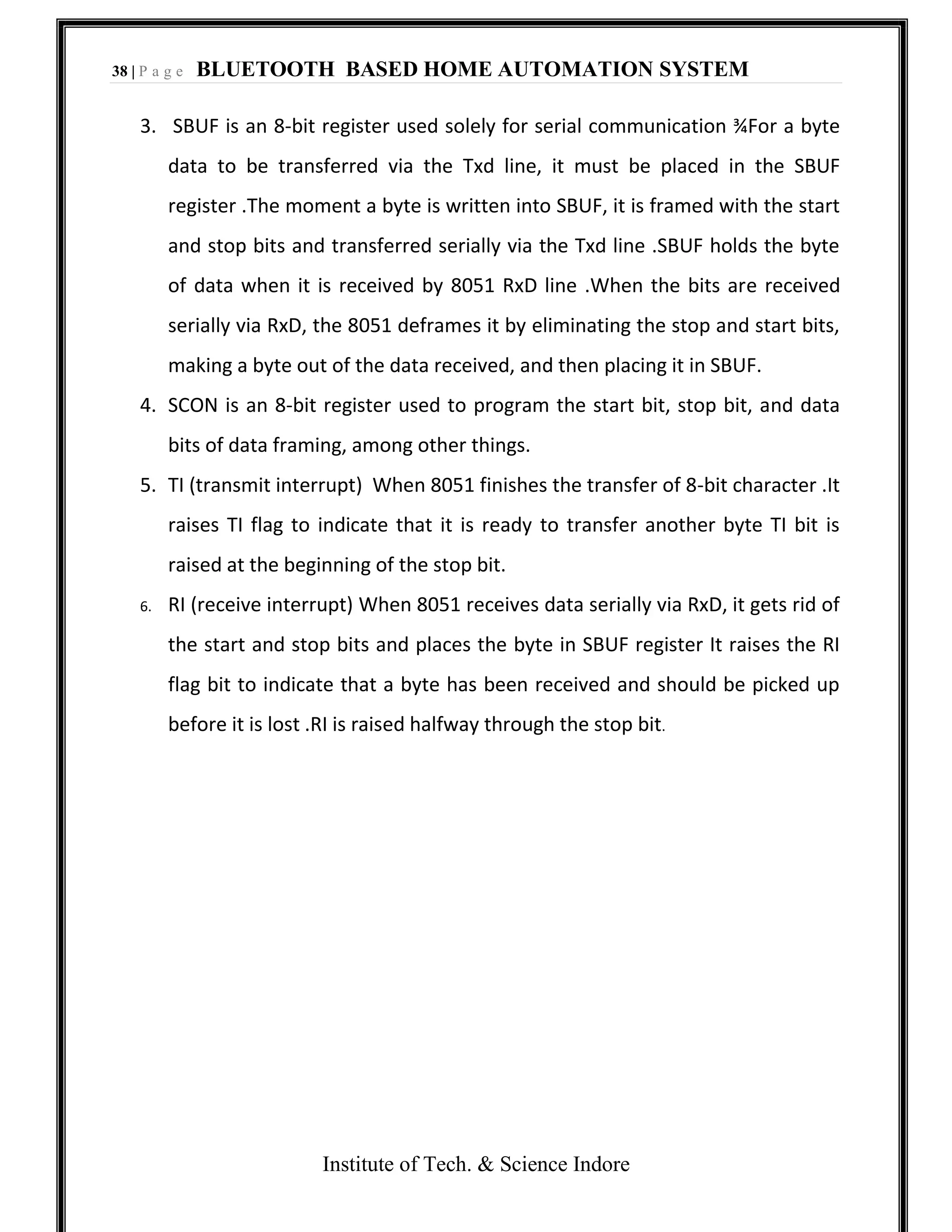 38 | P a g e BLUETOOTH BASED HOME AUTOMATION SYSTEM
Institute of Tech. & Science Indore
3. SBUF is an 8-bit register used solely for serial communication ¾For a byte
data to be transferred via the Txd line, it must be placed in the SBUF
register .The moment a byte is written into SBUF, it is framed with the start
and stop bits and transferred serially via the Txd line .SBUF holds the byte
of data when it is received by 8051 RxD line .When the bits are received
serially via RxD, the 8051 deframes it by eliminating the stop and start bits,
making a byte out of the data received, and then placing it in SBUF.
4. SCON is an 8-bit register used to program the start bit, stop bit, and data
bits of data framing, among other things.
5. TI (transmit interrupt) When 8051 finishes the transfer of 8-bit character .It
raises TI flag to indicate that it is ready to transfer another byte TI bit is
raised at the beginning of the stop bit.
6. RI (receive interrupt) When 8051 receives data serially via RxD, it gets rid of
the start and stop bits and places the byte in SBUF register It raises the RI
flag bit to indicate that a byte has been received and should be picked up
before it is lost .RI is raised halfway through the stop bit.
 