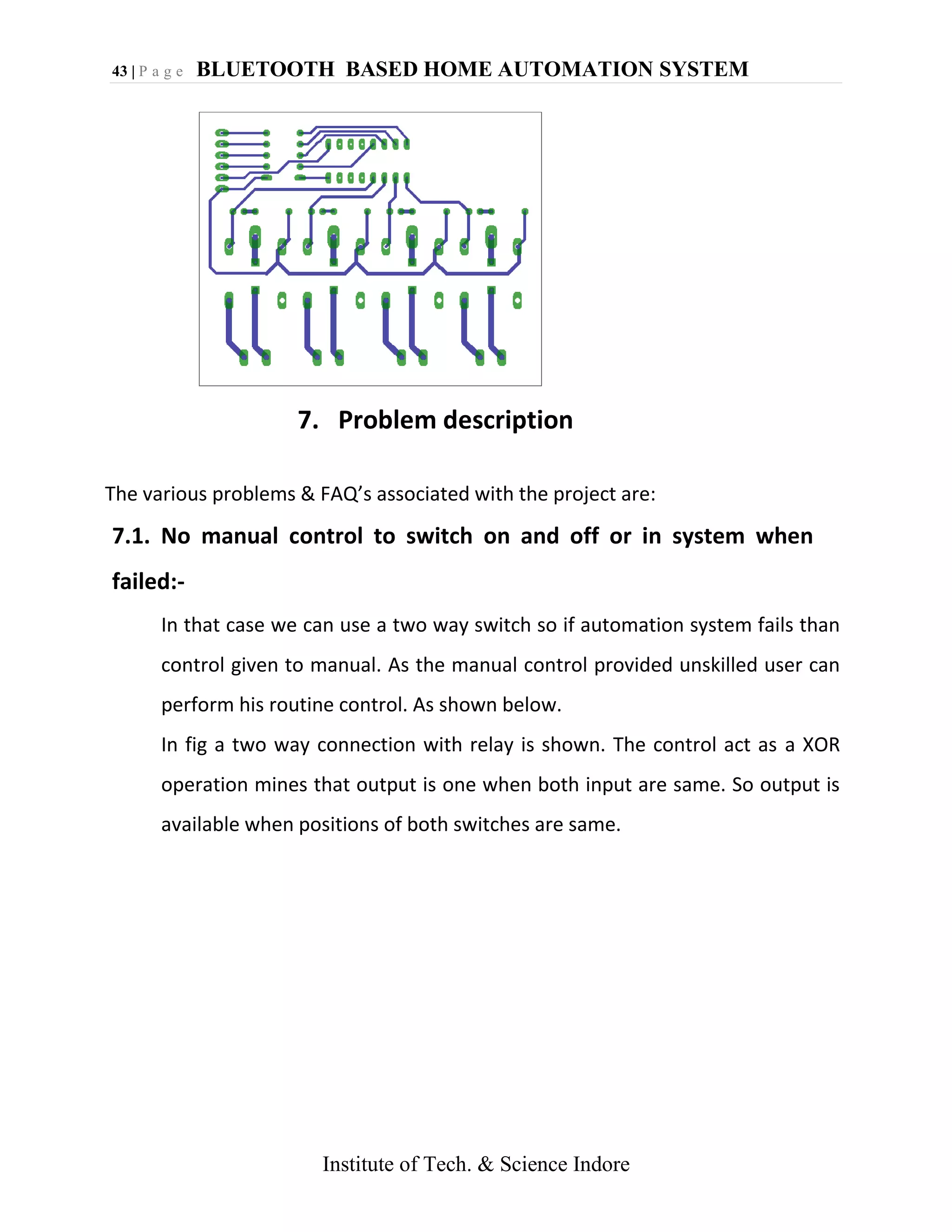 43 | P a g e BLUETOOTH BASED HOME AUTOMATION SYSTEM
Institute of Tech. & Science Indore
7. Problem description
The various problems & FAQ’s associated with the project are:
7.1. No manual control to switch on and off or in system when
failed:-
In that case we can use a two way switch so if automation system fails than
control given to manual. As the manual control provided unskilled user can
perform his routine control. As shown below.
In fig a two way connection with relay is shown. The control act as a XOR
operation mines that output is one when both input are same. So output is
available when positions of both switches are same.
 