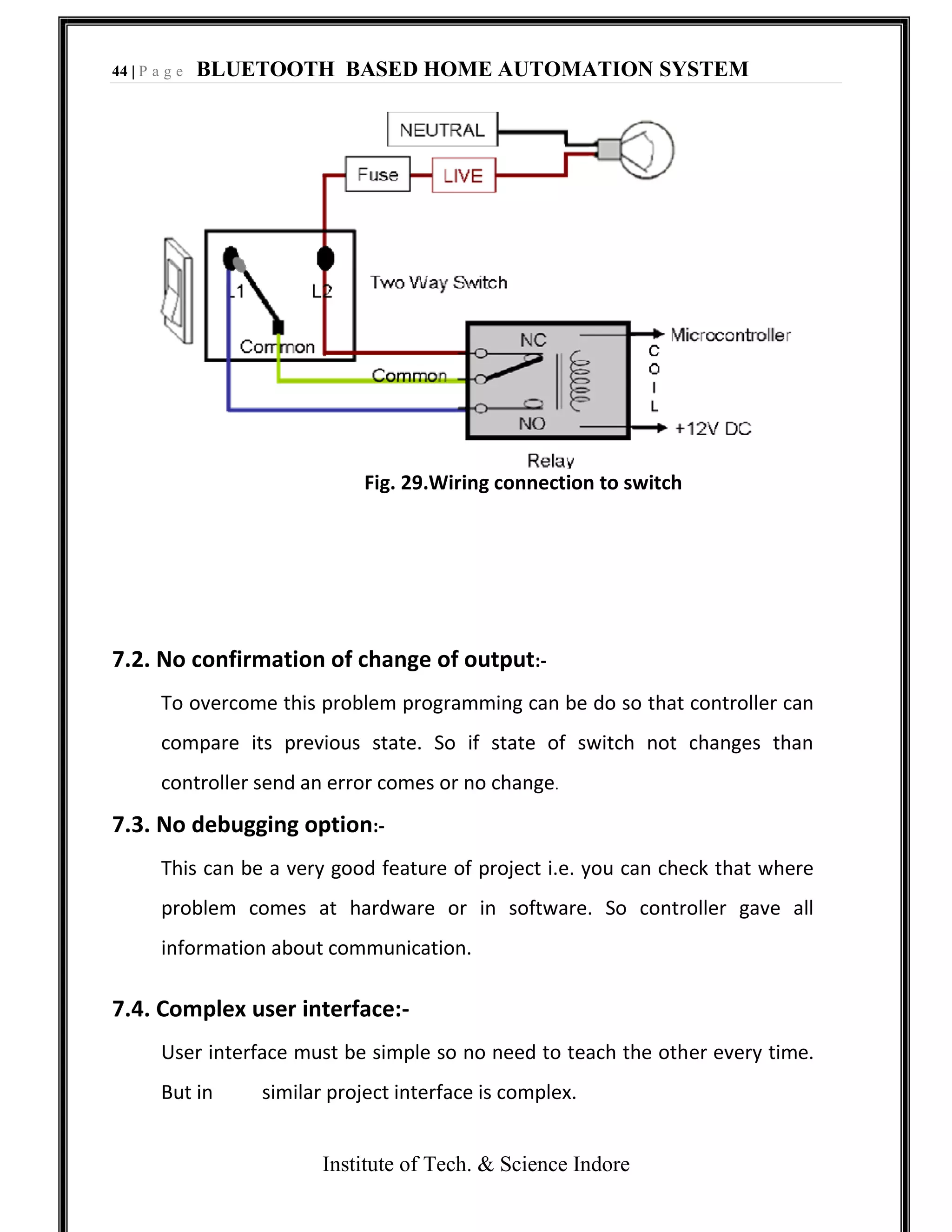 44 | P a g e BLUETOOTH BASED HOME AUTOMATION SYSTEM
Institute of Tech. & Science Indore
Fig. 29.Wiring connection to switch
7.2. No confirmation of change of output:-
To overcome this problem programming can be do so that controller can
compare its previous state. So if state of switch not changes than
controller send an error comes or no change.
7.3. No debugging option:-
This can be a very good feature of project i.e. you can check that where
problem comes at hardware or in software. So controller gave all
information about communication.
7.4. Complex user interface:-
User interface must be simple so no need to teach the other every time.
But in similar project interface is complex.
 