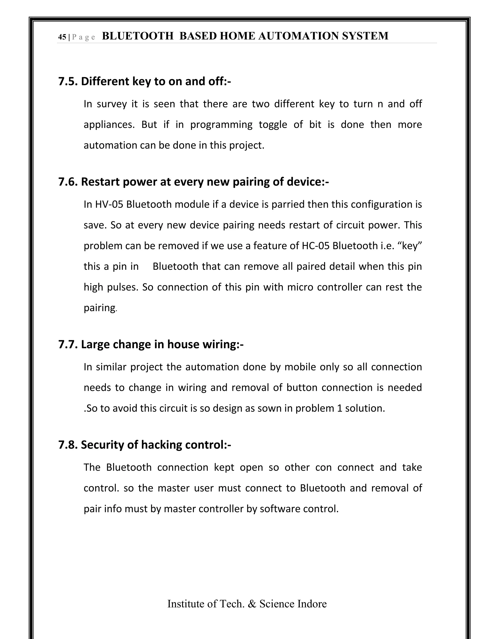 45 | P a g e BLUETOOTH BASED HOME AUTOMATION SYSTEM
Institute of Tech. & Science Indore
7.5. Different key to on and off:-
In survey it is seen that there are two different key to turn n and off
appliances. But if in programming toggle of bit is done then more
automation can be done in this project.
7.6. Restart power at every new pairing of device:-
In HV-05 Bluetooth module if a device is parried then this configuration is
save. So at every new device pairing needs restart of circuit power. This
problem can be removed if we use a feature of HC-05 Bluetooth i.e. “key”
this a pin in Bluetooth that can remove all paired detail when this pin
high pulses. So connection of this pin with micro controller can rest the
pairing.
7.7. Large change in house wiring:-
In similar project the automation done by mobile only so all connection
needs to change in wiring and removal of button connection is needed
.So to avoid this circuit is so design as sown in problem 1 solution.
7.8. Security of hacking control:-
The Bluetooth connection kept open so other con connect and take
control. so the master user must connect to Bluetooth and removal of
pair info must by master controller by software control.
 