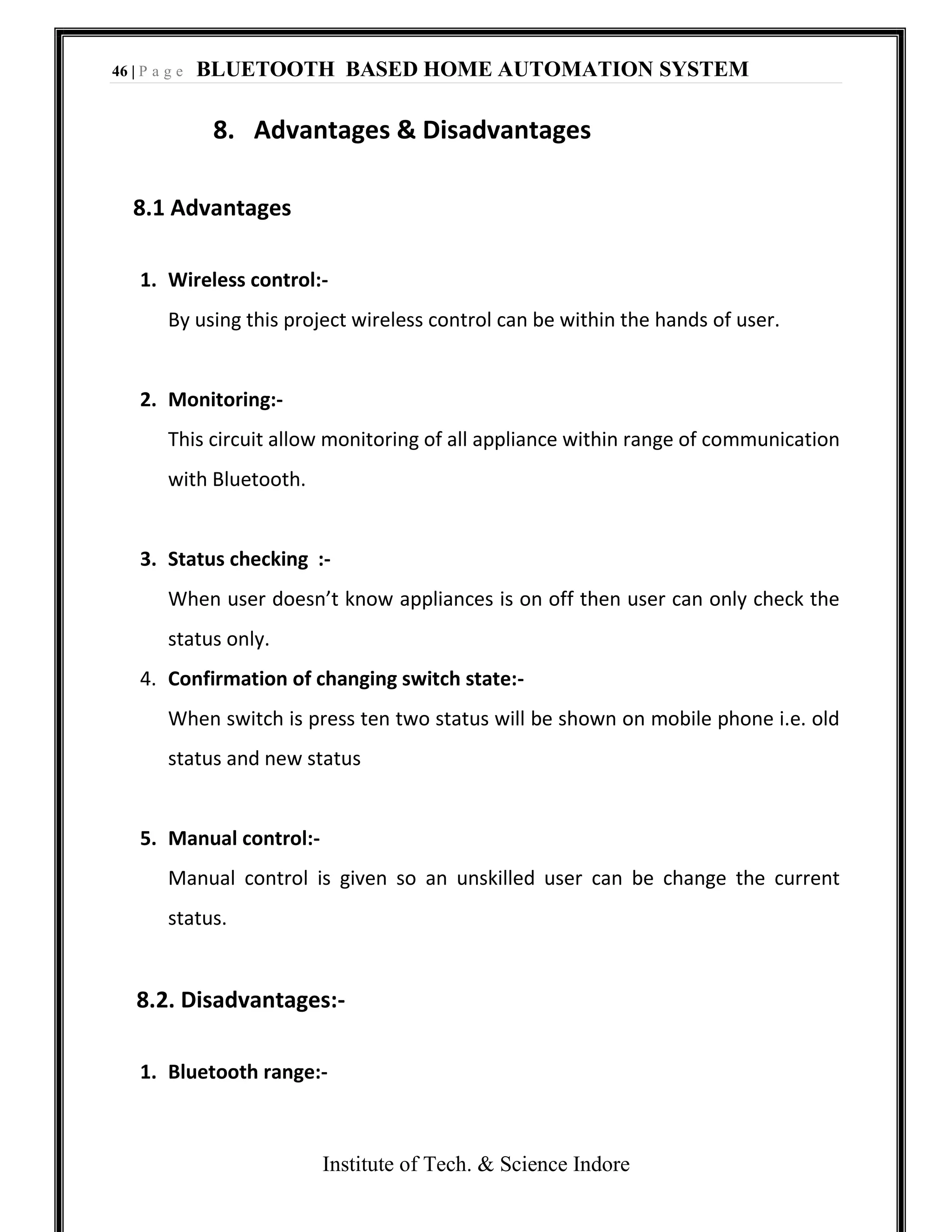 46 | P a g e BLUETOOTH BASED HOME AUTOMATION SYSTEM
Institute of Tech. & Science Indore
8. Advantages & Disadvantages
8.1 Advantages
1. Wireless control:-
By using this project wireless control can be within the hands of user.
2. Monitoring:-
This circuit allow monitoring of all appliance within range of communication
with Bluetooth.
3. Status checking :-
When user doesn’t know appliances is on off then user can only check the
status only.
4. Confirmation of changing switch state:-
When switch is press ten two status will be shown on mobile phone i.e. old
status and new status
5. Manual control:-
Manual control is given so an unskilled user can be change the current
status.
8.2. Disadvantages:-
1. Bluetooth range:-
 