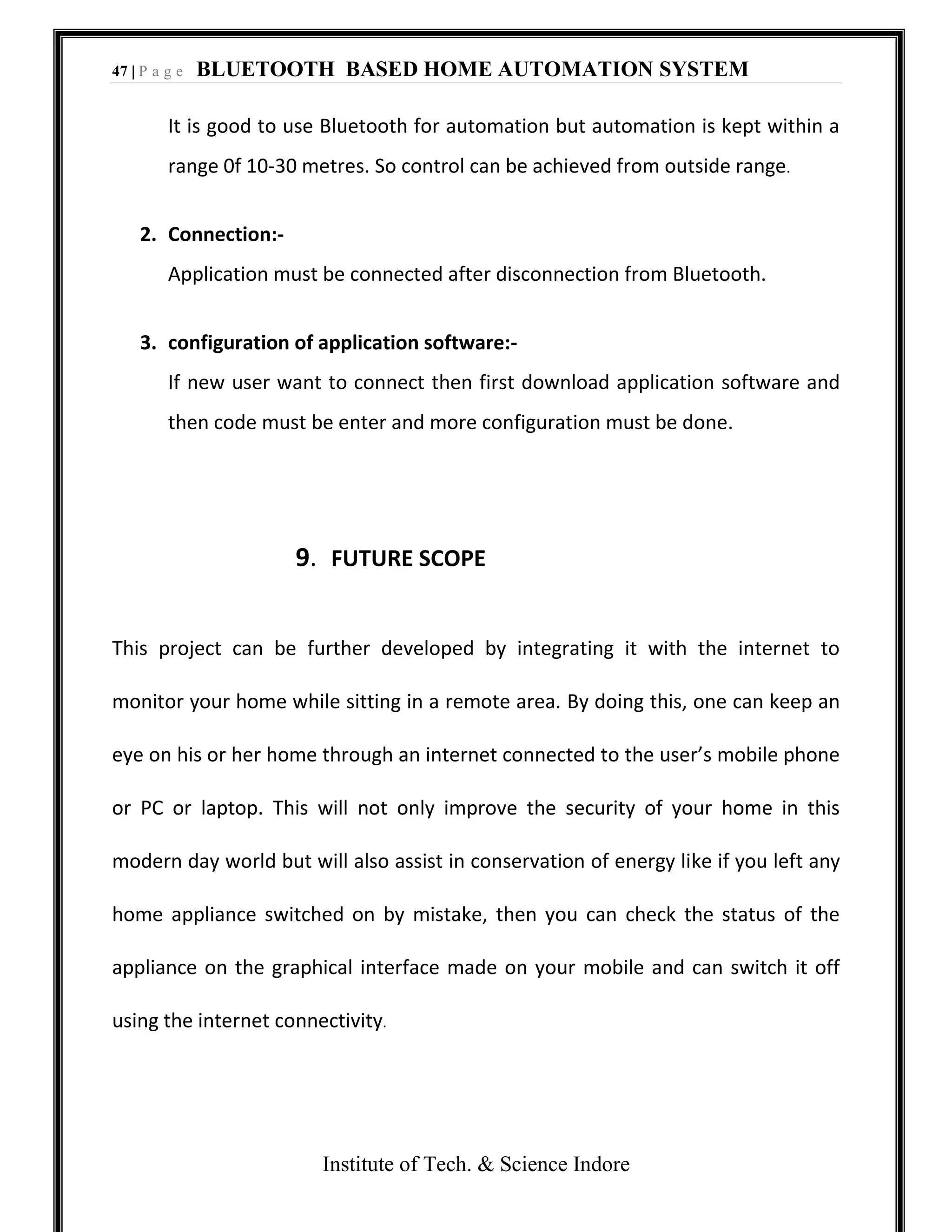 47 | P a g e BLUETOOTH BASED HOME AUTOMATION SYSTEM
Institute of Tech. & Science Indore
It is good to use Bluetooth for automation but automation is kept within a
range 0f 10-30 metres. So control can be achieved from outside range.
2. Connection:-
Application must be connected after disconnection from Bluetooth.
3. configuration of application software:-
If new user want to connect then first download application software and
then code must be enter and more configuration must be done.
9. FUTURE SCOPE
This project can be further developed by integrating it with the internet to
monitor your home while sitting in a remote area. By doing this, one can keep an
eye on his or her home through an internet connected to the user’s mobile phone
or PC or laptop. This will not only improve the security of your home in this
modern day world but will also assist in conservation of energy like if you left any
home appliance switched on by mistake, then you can check the status of the
appliance on the graphical interface made on your mobile and can switch it off
using the internet connectivity.
 