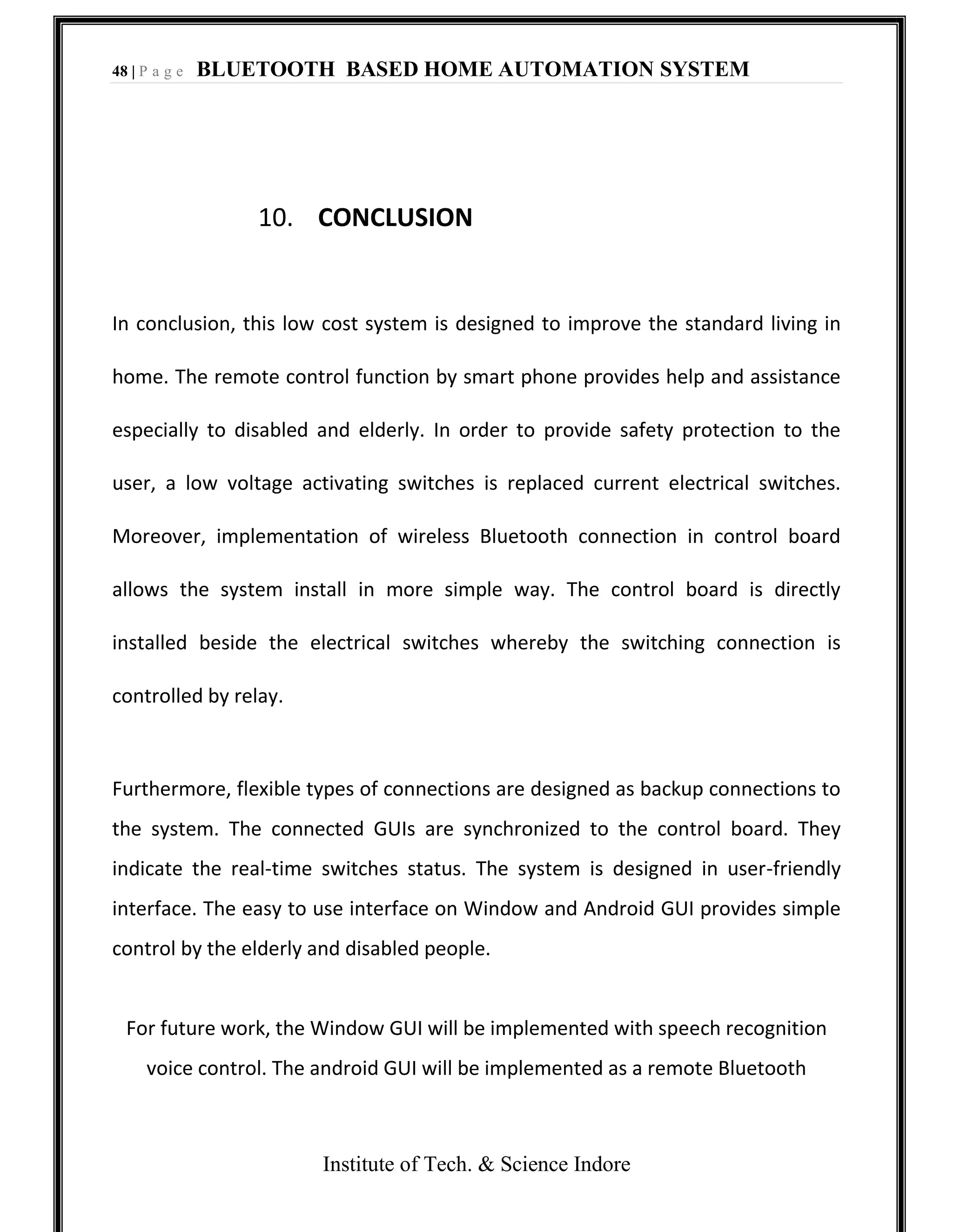 48 | P a g e BLUETOOTH BASED HOME AUTOMATION SYSTEM
Institute of Tech. & Science Indore
10. CONCLUSION
In conclusion, this low cost system is designed to improve the standard living in
home. The remote control function by smart phone provides help and assistance
especially to disabled and elderly. In order to provide safety protection to the
user, a low voltage activating switches is replaced current electrical switches.
Moreover, implementation of wireless Bluetooth connection in control board
allows the system install in more simple way. The control board is directly
installed beside the electrical switches whereby the switching connection is
controlled by relay.
Furthermore, flexible types of connections are designed as backup connections to
the system. The connected GUIs are synchronized to the control board. They
indicate the real-time switches status. The system is designed in user-friendly
interface. The easy to use interface on Window and Android GUI provides simple
control by the elderly and disabled people.
For future work, the Window GUI will be implemented with speech recognition
voice control. The android GUI will be implemented as a remote Bluetooth
 