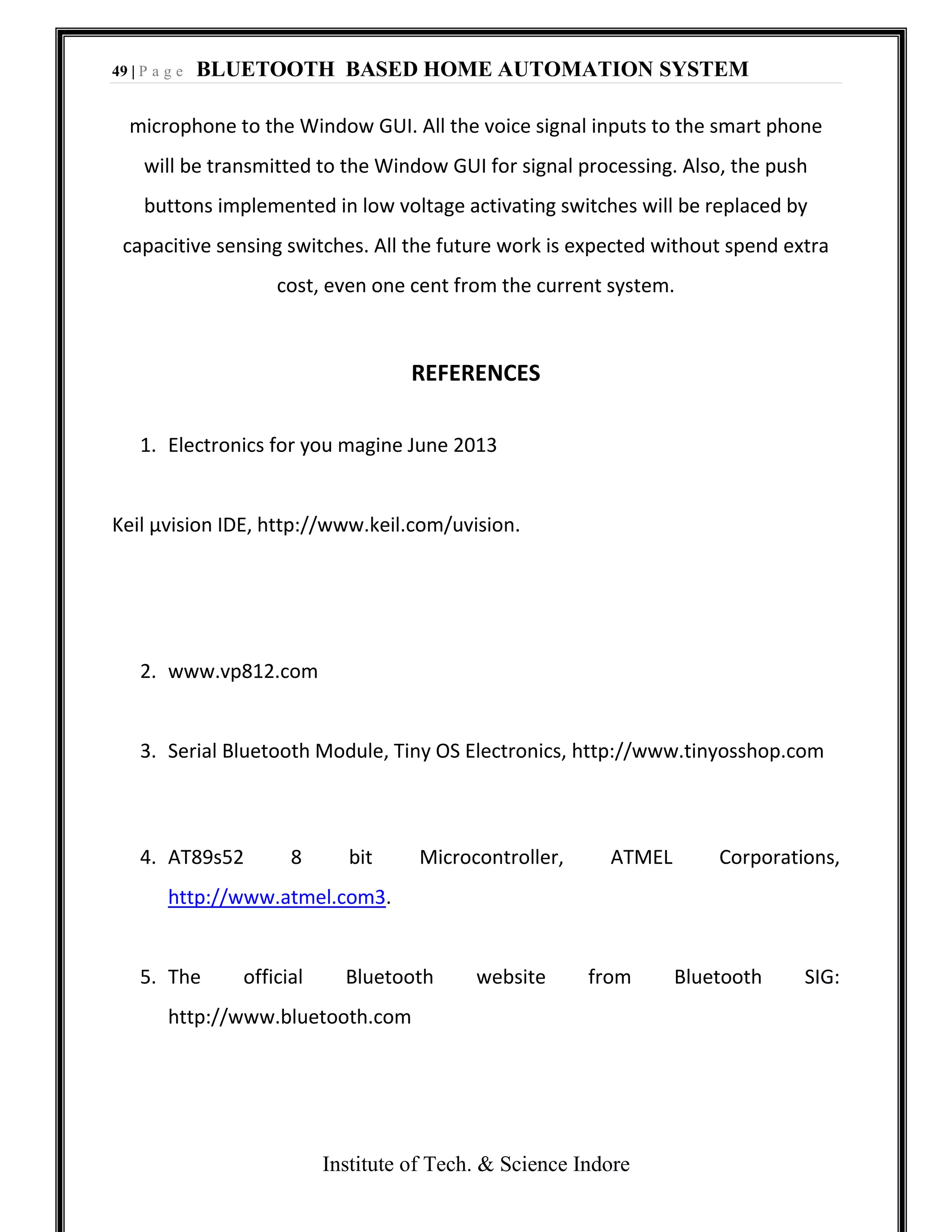49 | P a g e BLUETOOTH BASED HOME AUTOMATION SYSTEM
Institute of Tech. & Science Indore
microphone to the Window GUI. All the voice signal inputs to the smart phone
will be transmitted to the Window GUI for signal processing. Also, the push
buttons implemented in low voltage activating switches will be replaced by
capacitive sensing switches. All the future work is expected without spend extra
cost, even one cent from the current system.
REFERENCES
1. Electronics for you magine June 2013
Keil µvision IDE, http://www.keil.com/uvision.
2. www.vp812.com
3. Serial Bluetooth Module, Tiny OS Electronics, http://www.tinyosshop.com
4. AT89s52 8 bit Microcontroller, ATMEL Corporations,
http://www.atmel.com3.
5. The official Bluetooth website from Bluetooth SIG:
http://www.bluetooth.com
 