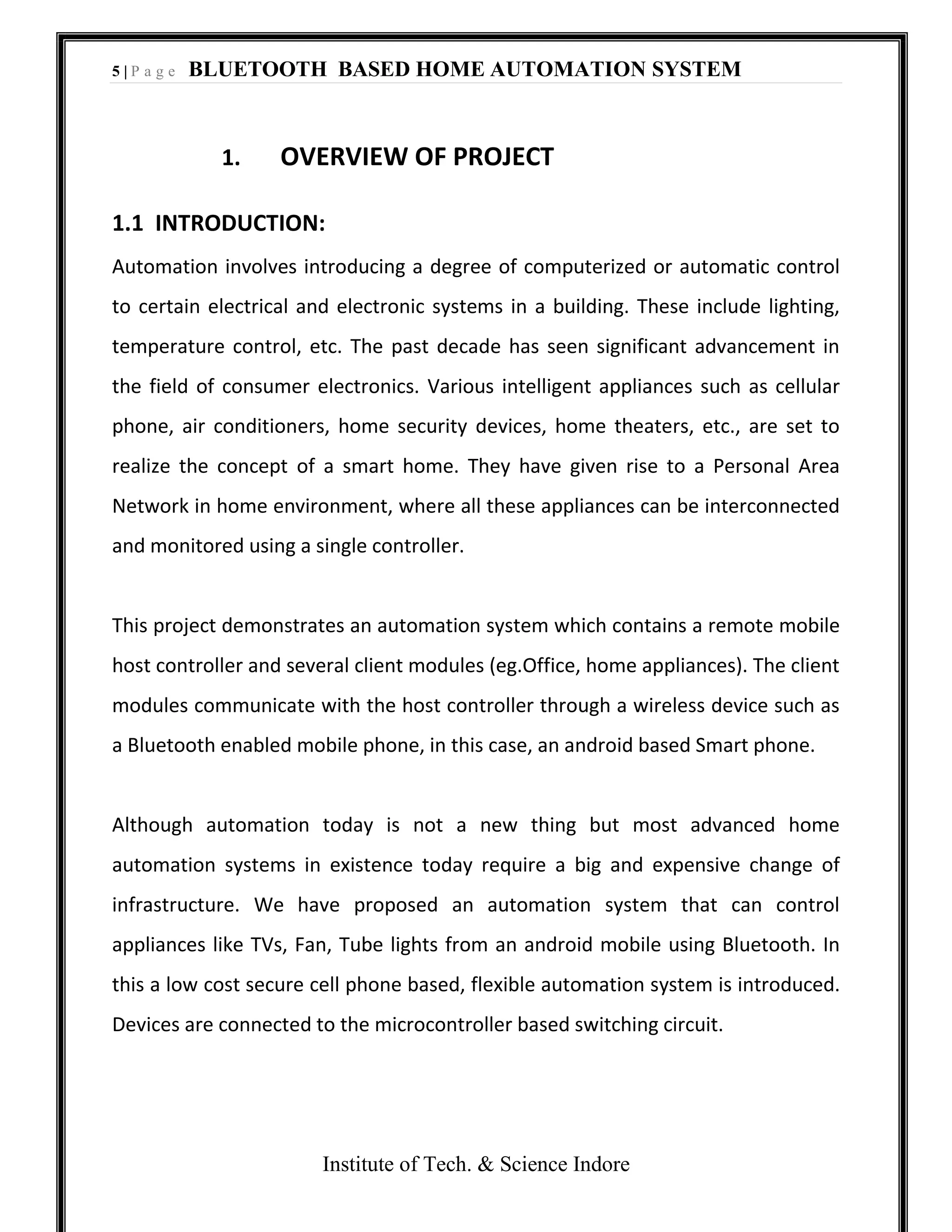 5 | P a g e BLUETOOTH BASED HOME AUTOMATION SYSTEM
Institute of Tech. & Science Indore
1. OVERVIEW OF PROJECT
1.1 INTRODUCTION:
Automation involves introducing a degree of computerized or automatic control
to certain electrical and electronic systems in a building. These include lighting,
temperature control, etc. The past decade has seen significant advancement in
the field of consumer electronics. Various intelligent appliances such as cellular
phone, air conditioners, home security devices, home theaters, etc., are set to
realize the concept of a smart home. They have given rise to a Personal Area
Network in home environment, where all these appliances can be interconnected
and monitored using a single controller.
This project demonstrates an automation system which contains a remote mobile
host controller and several client modules (eg.Office, home appliances). The client
modules communicate with the host controller through a wireless device such as
a Bluetooth enabled mobile phone, in this case, an android based Smart phone.
Although automation today is not a new thing but most advanced home
automation systems in existence today require a big and expensive change of
infrastructure. We have proposed an automation system that can control
appliances like TVs, Fan, Tube lights from an android mobile using Bluetooth. In
this a low cost secure cell phone based, flexible automation system is introduced.
Devices are connected to the microcontroller based switching circuit.
 