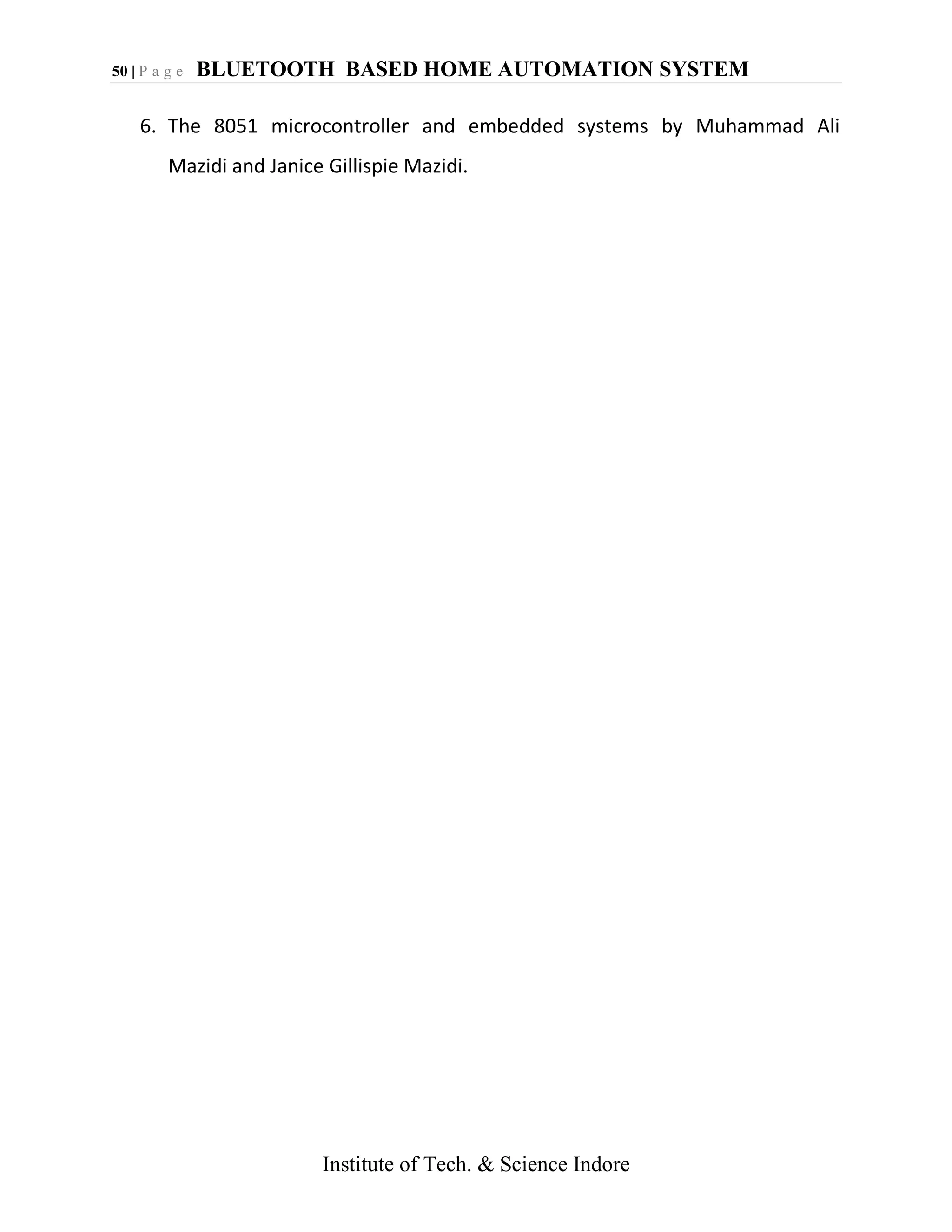 50 | P a g e BLUETOOTH BASED HOME AUTOMATION SYSTEM
Institute of Tech. & Science Indore
6. The 8051 microcontroller and embedded systems by Muhammad Ali
Mazidi and Janice Gillispie Mazidi.
 