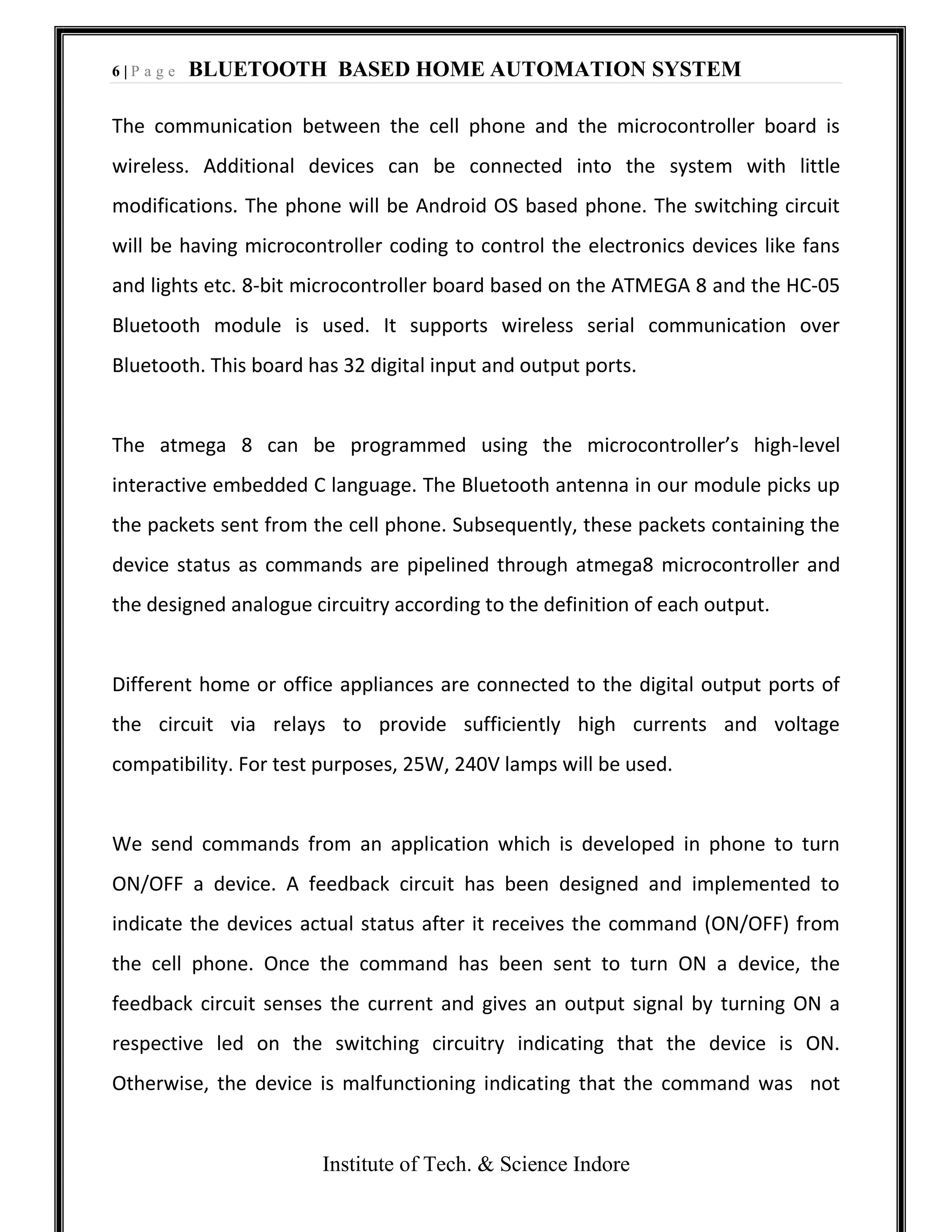 6 | P a g e BLUETOOTH BASED HOME AUTOMATION SYSTEM
Institute of Tech. & Science Indore
The communication between the cell phone and the microcontroller board is
wireless. Additional devices can be connected into the system with little
modifications. The phone will be Android OS based phone. The switching circuit
will be having microcontroller coding to control the electronics devices like fans
and lights etc. 8-bit microcontroller board based on the ATMEGA 8 and the HC-05
Bluetooth module is used. It supports wireless serial communication over
Bluetooth. This board has 32 digital input and output ports.
The atmega 8 can be programmed using the microcontroller’s high-level
interactive embedded C language. The Bluetooth antenna in our module picks up
the packets sent from the cell phone. Subsequently, these packets containing the
device status as commands are pipelined through atmega8 microcontroller and
the designed analogue circuitry according to the definition of each output.
Different home or office appliances are connected to the digital output ports of
the circuit via relays to provide sufficiently high currents and voltage
compatibility. For test purposes, 25W, 240V lamps will be used.
We send commands from an application which is developed in phone to turn
ON/OFF a device. A feedback circuit has been designed and implemented to
indicate the devices actual status after it receives the command (ON/OFF) from
the cell phone. Once the command has been sent to turn ON a device, the
feedback circuit senses the current and gives an output signal by turning ON a
respective led on the switching circuitry indicating that the device is ON.
Otherwise, the device is malfunctioning indicating that the command was not
 