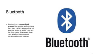 Bluetooth
• Bluetooth is a standardized
protocol for sending and receiving
data via a 2.4GHz wireless link. It’s
a secure protocol, and it’s perfect
for short-range, low-power, low-
cost, wireless transmissions
between electronic devices.
1
 