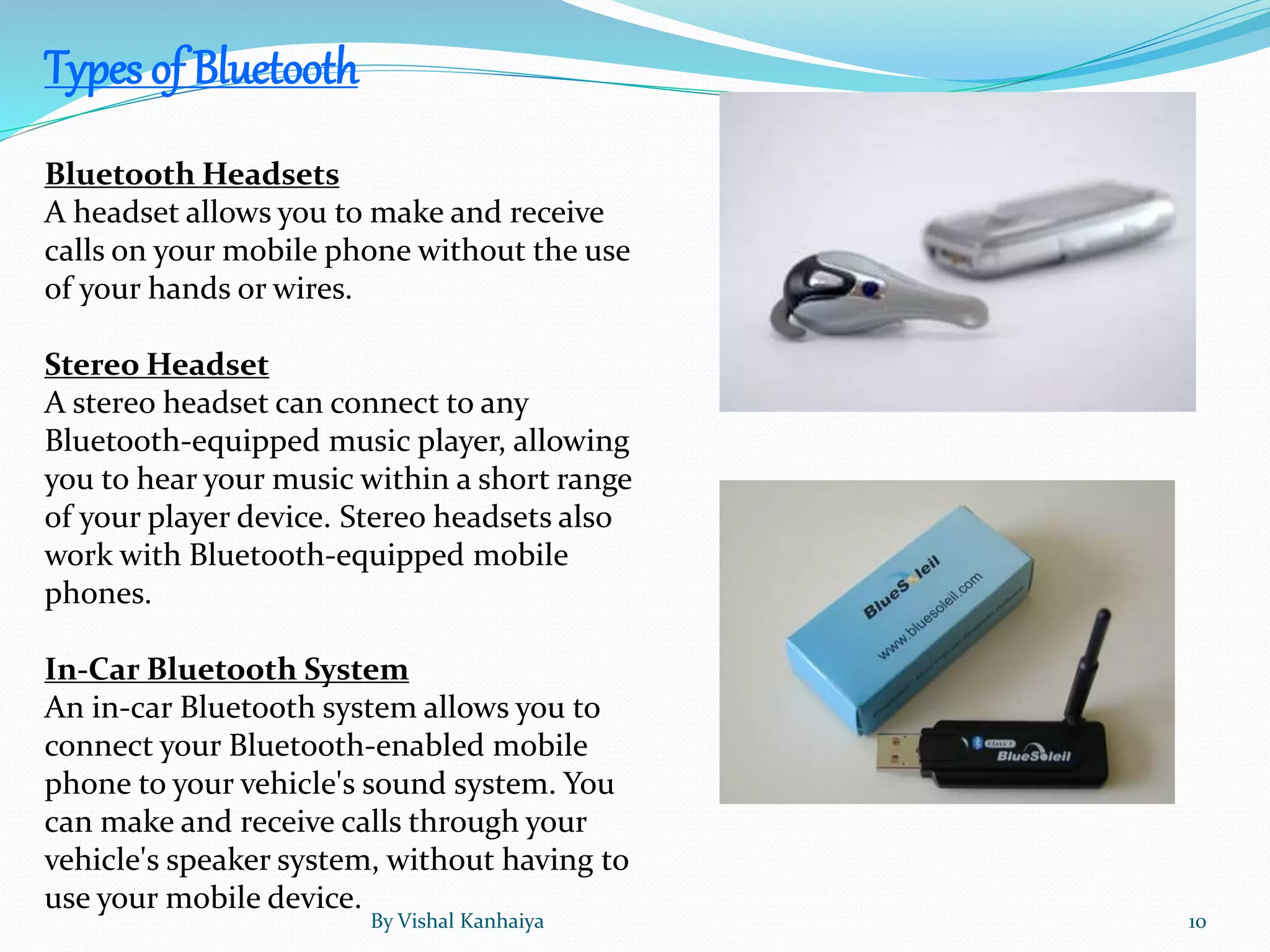 Bluetooth Headsets
A headset allows you to make and receive
calls on your mobile phone without the use
of your hands or wires.
Stereo Headset
A stereo headset can connect to any
Bluetooth-equipped music player, allowing
you to hear your music within a short range
of your player device. Stereo headsets also
work with Bluetooth-equipped mobile
phones.
In-Car Bluetooth System
An in-car Bluetooth system allows you to
connect your Bluetooth-enabled mobile
phone to your vehicle's sound system. You
can make and receive calls through your
vehicle's speaker system, without having to
use your mobile device.
Types of Bluetooth
By Vishal Kanhaiya 10
 