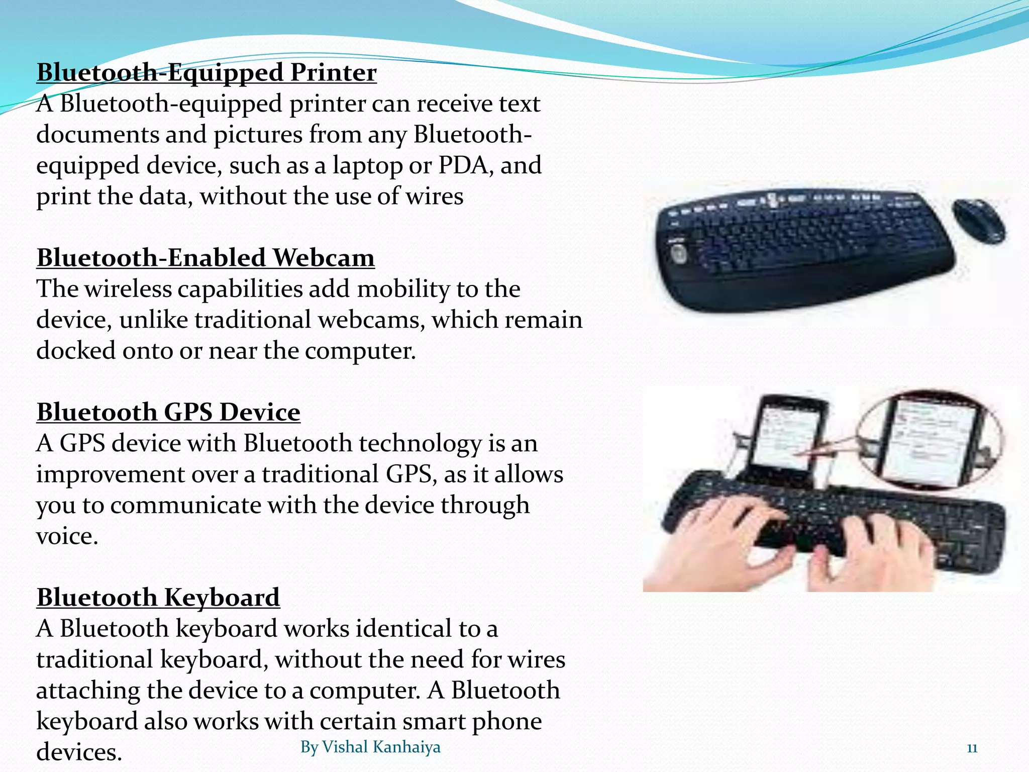 Bluetooth-Equipped Printer
A Bluetooth-equipped printer can receive text
documents and pictures from any Bluetooth-
equipped device, such as a laptop or PDA, and
print the data, without the use of wires
Bluetooth-Enabled Webcam
The wireless capabilities add mobility to the
device, unlike traditional webcams, which remain
docked onto or near the computer.
Bluetooth GPS Device
A GPS device with Bluetooth technology is an
improvement over a traditional GPS, as it allows
you to communicate with the device through
voice.
Bluetooth Keyboard
A Bluetooth keyboard works identical to a
traditional keyboard, without the need for wires
attaching the device to a computer. A Bluetooth
keyboard also works with certain smart phone
devices. By Vishal Kanhaiya 11
 