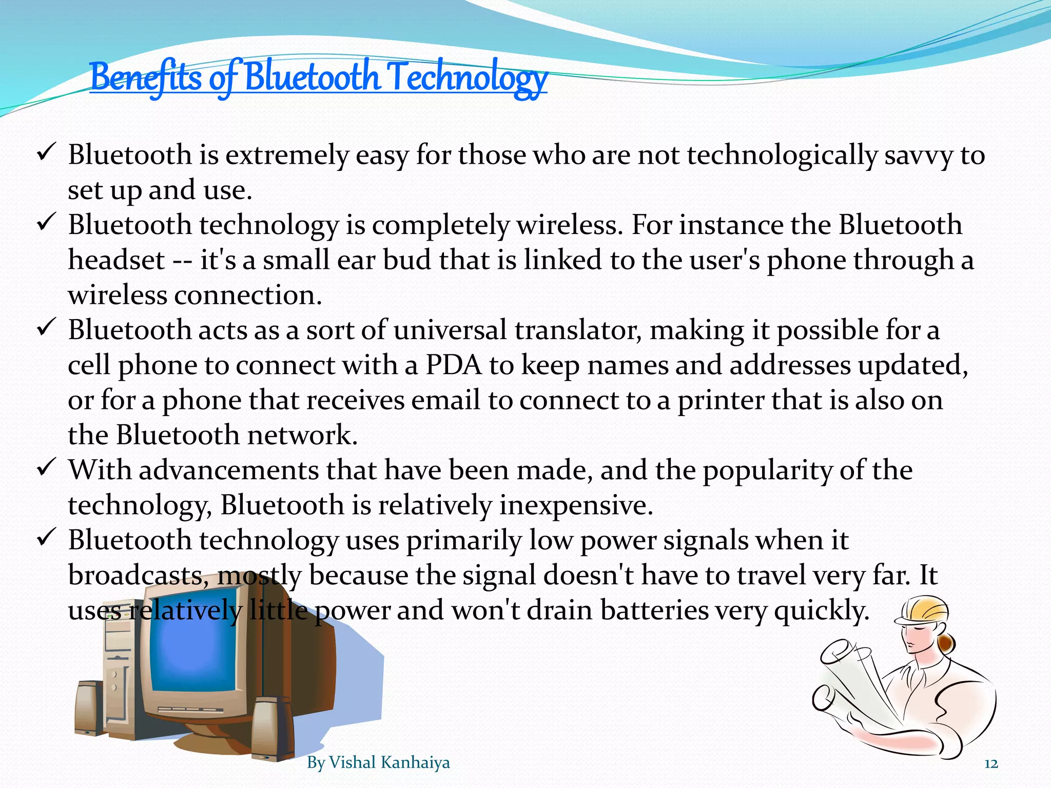Benefits of BluetoothTechnology
 Bluetooth is extremely easy for those who are not technologically savvy to
set up and use.
 Bluetooth technology is completely wireless. For instance the Bluetooth
headset -- it's a small ear bud that is linked to the user's phone through a
wireless connection.
 Bluetooth acts as a sort of universal translator, making it possible for a
cell phone to connect with a PDA to keep names and addresses updated,
or for a phone that receives email to connect to a printer that is also on
the Bluetooth network.
 With advancements that have been made, and the popularity of the
technology, Bluetooth is relatively inexpensive.
 Bluetooth technology uses primarily low power signals when it
broadcasts, mostly because the signal doesn't have to travel very far. It
uses relatively little power and won't drain batteries very quickly.
By Vishal Kanhaiya 12
 
