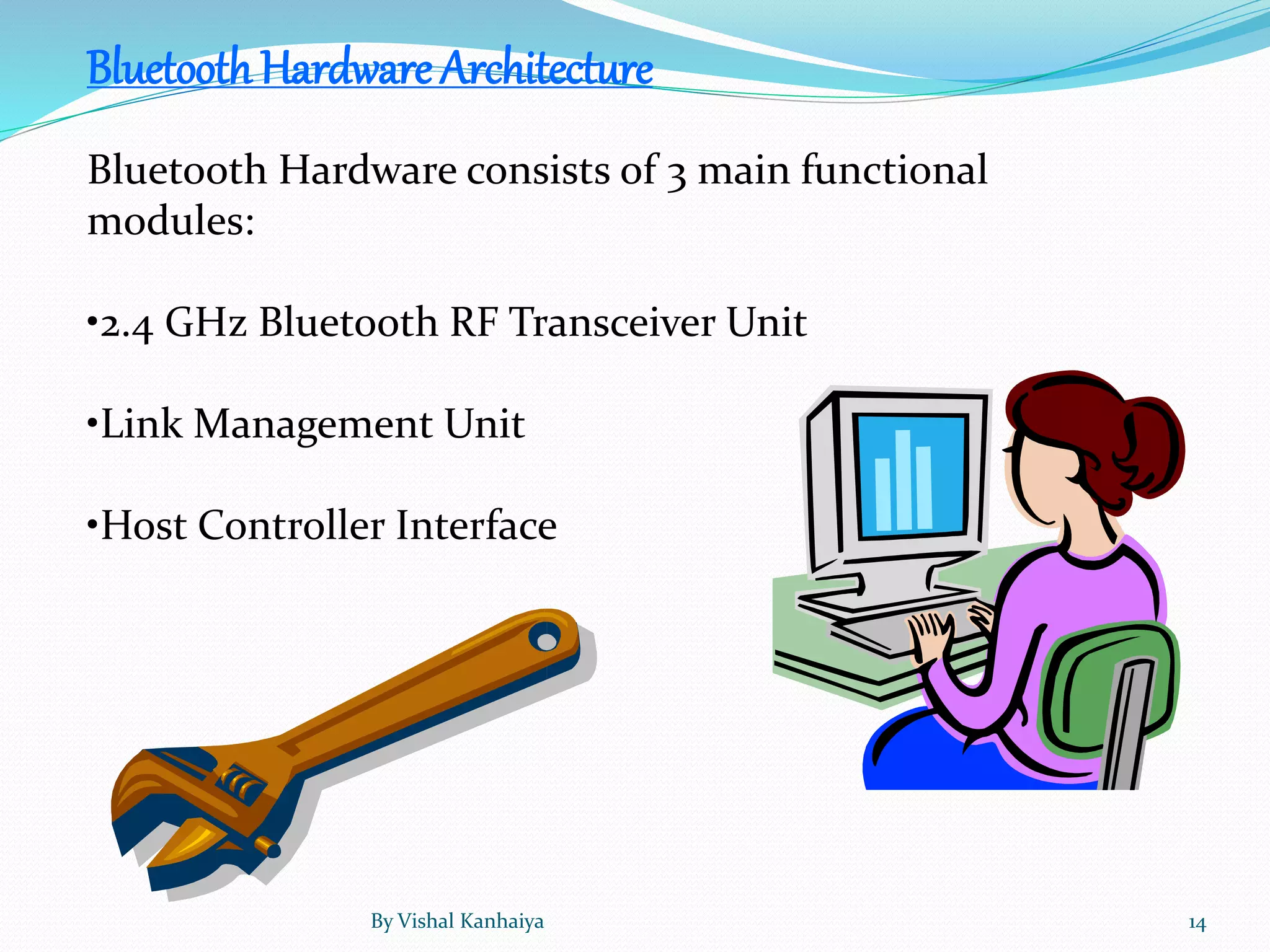 BluetoothHardware Architecture
Bluetooth Hardware consists of 3 main functional
modules:
•2.4 GHz Bluetooth RF Transceiver Unit
•Link Management Unit
•Host Controller Interface
By Vishal Kanhaiya 14
 