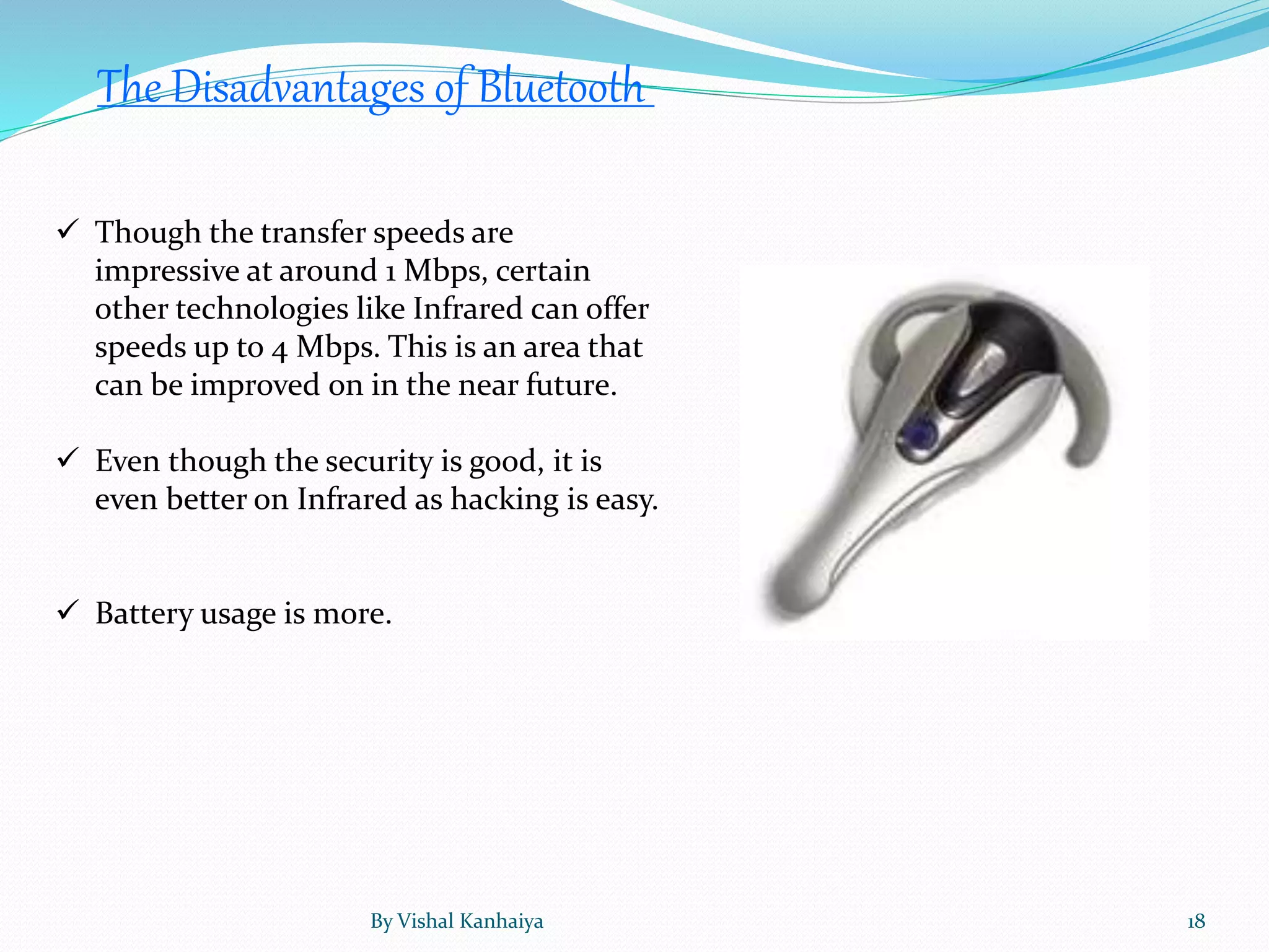  Though the transfer speeds are
impressive at around 1 Mbps, certain
other technologies like Infrared can offer
speeds up to 4 Mbps. This is an area that
can be improved on in the near future.
 Even though the security is good, it is
even better on Infrared as hacking is easy.
 Battery usage is more.
The Disadvantages of Bluetooth
By Vishal Kanhaiya 18
 