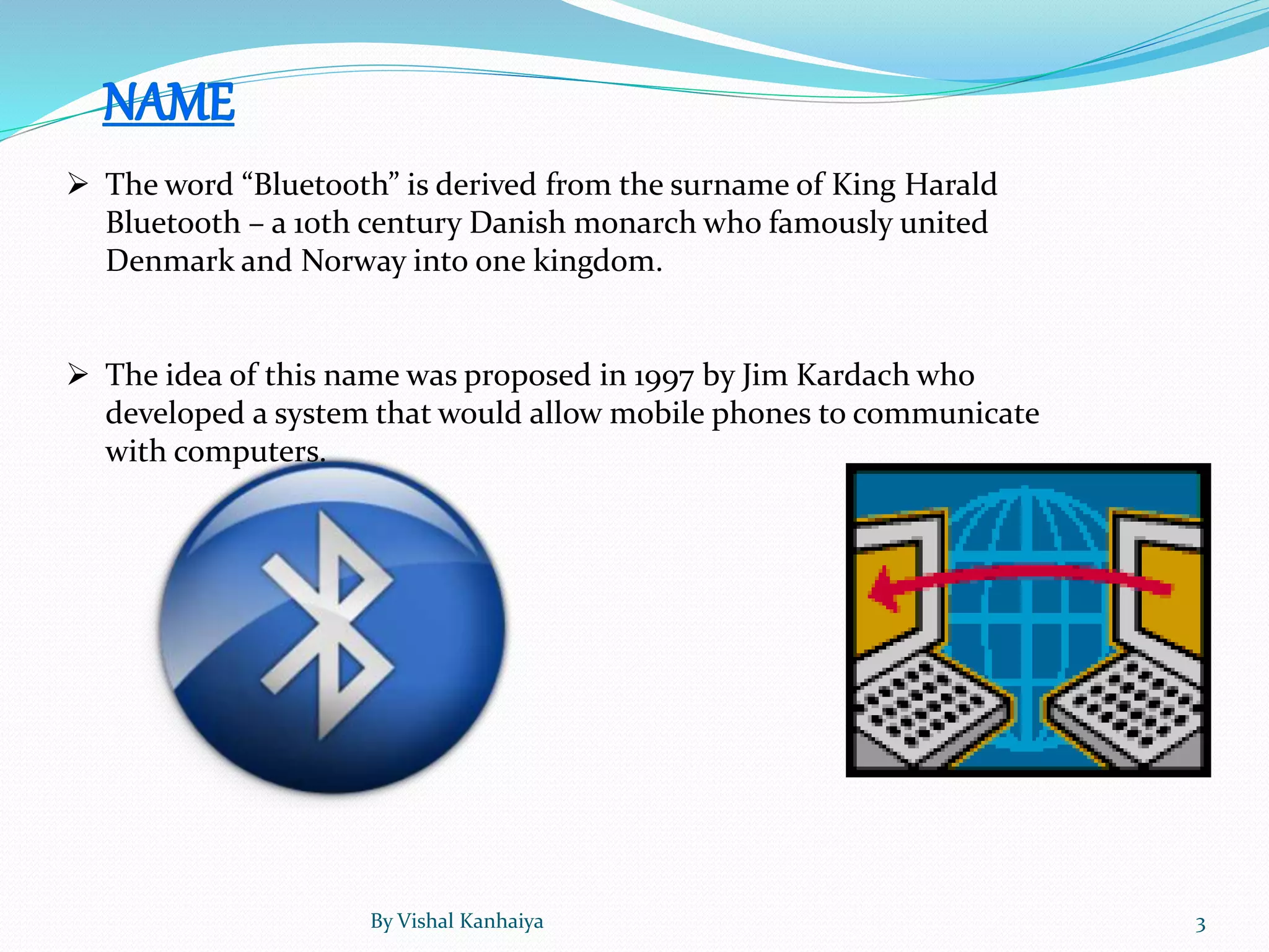  The word “Bluetooth” is derived from the surname of King Harald
Bluetooth – a 10th century Danish monarch who famously united
Denmark and Norway into one kingdom.
 The idea of this name was proposed in 1997 by Jim Kardach who
developed a system that would allow mobile phones to communicate
with computers.
By Vishal Kanhaiya 3
 