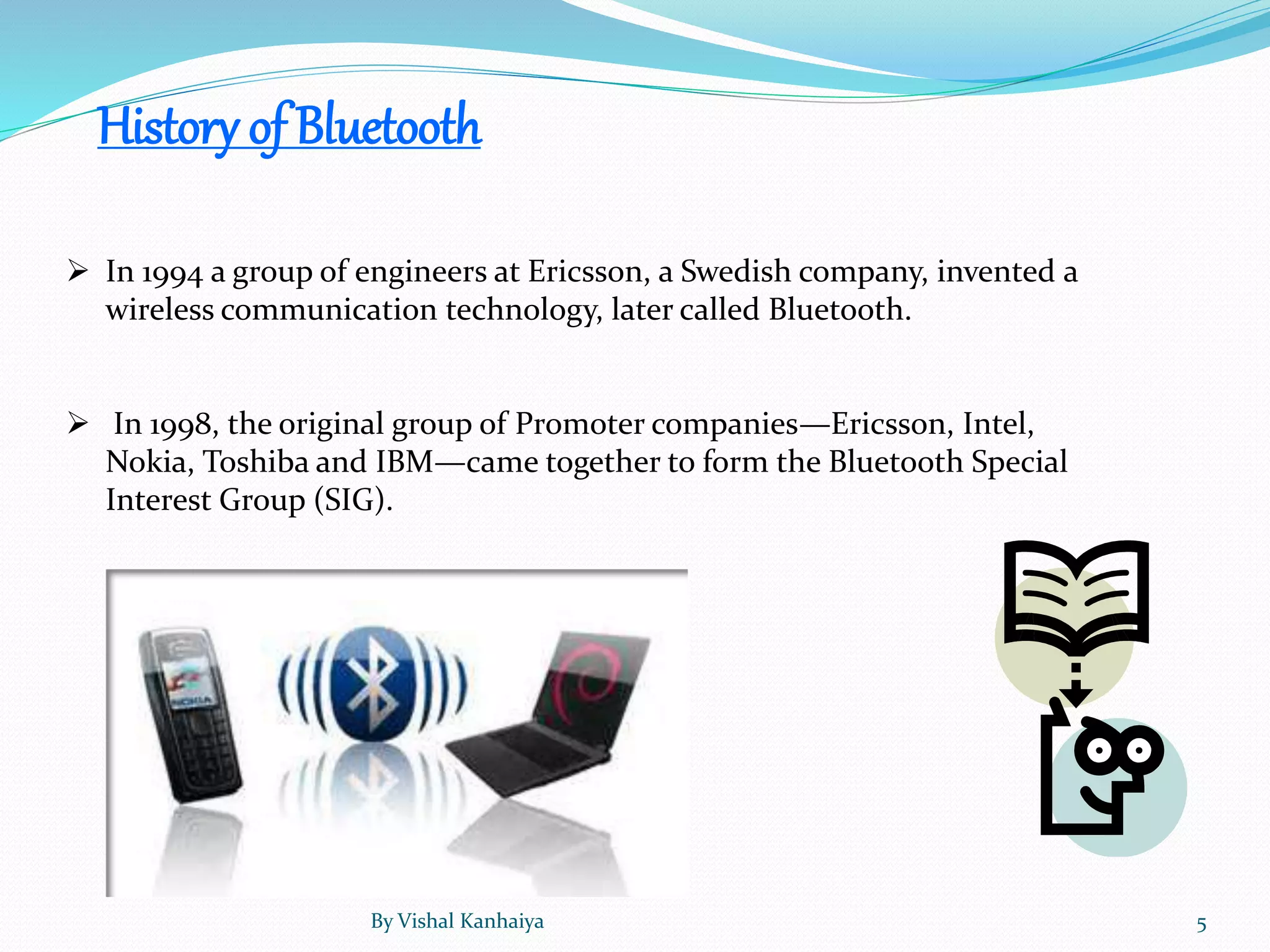 History of Bluetooth
 In 1994 a group of engineers at Ericsson, a Swedish company, invented a
wireless communication technology, later called Bluetooth.
 In 1998, the original group of Promoter companies—Ericsson, Intel,
Nokia, Toshiba and IBM—came together to form the Bluetooth Special
Interest Group (SIG).
By Vishal Kanhaiya 5
 
