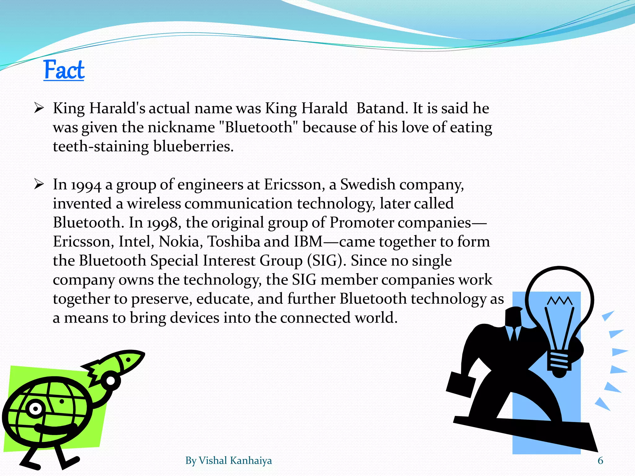 Fact
 King Harald's actual name was King Harald Batand. It is said he
was given the nickname "Bluetooth" because of his love of eating
teeth-staining blueberries.
 In 1994 a group of engineers at Ericsson, a Swedish company,
invented a wireless communication technology, later called
Bluetooth. In 1998, the original group of Promoter companies—
Ericsson, Intel, Nokia, Toshiba and IBM—came together to form
the Bluetooth Special Interest Group (SIG). Since no single
company owns the technology, the SIG member companies work
together to preserve, educate, and further Bluetooth technology as
a means to bring devices into the connected world.
By Vishal Kanhaiya 6
 