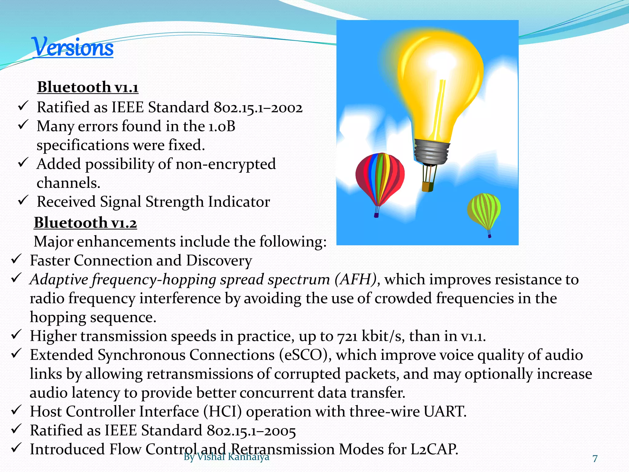 Versions
Bluetooth v1.1
 Ratified as IEEE Standard 802.15.1–2002
 Many errors found in the 1.0B
specifications were fixed.
 Added possibility of non-encrypted
channels.
 Received Signal Strength Indicator
Bluetooth v1.2
Major enhancements include the following:
 Faster Connection and Discovery
 Adaptive frequency-hopping spread spectrum (AFH), which improves resistance to
radio frequency interference by avoiding the use of crowded frequencies in the
hopping sequence.
 Higher transmission speeds in practice, up to 721 kbit/s, than in v1.1.
 Extended Synchronous Connections (eSCO), which improve voice quality of audio
links by allowing retransmissions of corrupted packets, and may optionally increase
audio latency to provide better concurrent data transfer.
 Host Controller Interface (HCI) operation with three-wire UART.
 Ratified as IEEE Standard 802.15.1–2005
 Introduced Flow Control and Retransmission Modes for L2CAP.By Vishal Kanhaiya 7
 