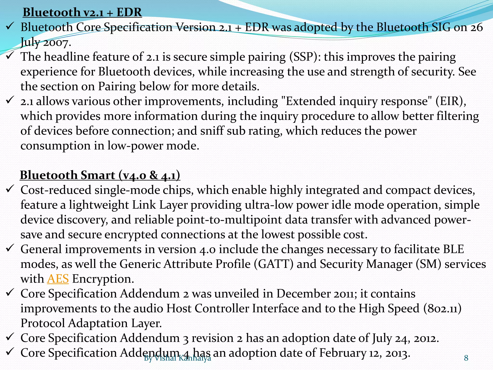 Bluetooth v2.1 + EDR
 Bluetooth Core Specification Version 2.1 + EDR was adopted by the Bluetooth SIG on 26
July 2007.
 The headline feature of 2.1 is secure simple pairing (SSP): this improves the pairing
experience for Bluetooth devices, while increasing the use and strength of security. See
the section on Pairing below for more details.
 2.1 allows various other improvements, including "Extended inquiry response" (EIR),
which provides more information during the inquiry procedure to allow better filtering
of devices before connection; and sniff sub rating, which reduces the power
consumption in low-power mode.
Bluetooth Smart (v4.0 & 4.1)
 Cost-reduced single-mode chips, which enable highly integrated and compact devices,
feature a lightweight Link Layer providing ultra-low power idle mode operation, simple
device discovery, and reliable point-to-multipoint data transfer with advanced power-
save and secure encrypted connections at the lowest possible cost.
 General improvements in version 4.0 include the changes necessary to facilitate BLE
modes, as well the Generic Attribute Profile (GATT) and Security Manager (SM) services
with AES Encryption.
 Core Specification Addendum 2 was unveiled in December 2011; it contains
improvements to the audio Host Controller Interface and to the High Speed (802.11)
Protocol Adaptation Layer.
 Core Specification Addendum 3 revision 2 has an adoption date of July 24, 2012.
 Core Specification Addendum 4 has an adoption date of February 12, 2013.By Vishal Kanhaiya 8
 
