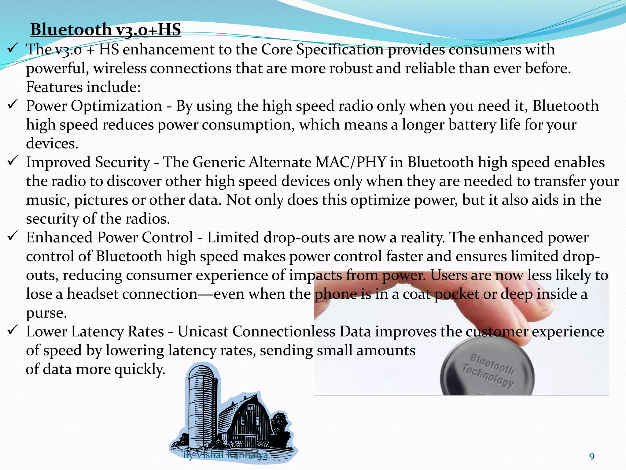 Bluetooth v3.0+HS
 The v3.0 + HS enhancement to the Core Specification provides consumers with
powerful, wireless connections that are more robust and reliable than ever before.
Features include:
 Power Optimization - By using the high speed radio only when you need it, Bluetooth
high speed reduces power consumption, which means a longer battery life for your
devices.
 Improved Security - The Generic Alternate MAC/PHY in Bluetooth high speed enables
the radio to discover other high speed devices only when they are needed to transfer your
music, pictures or other data. Not only does this optimize power, but it also aids in the
security of the radios.
 Enhanced Power Control - Limited drop-outs are now a reality. The enhanced power
control of Bluetooth high speed makes power control faster and ensures limited drop-
outs, reducing consumer experience of impacts from power. Users are now less likely to
lose a headset connection—even when the phone is in a coat pocket or deep inside a
purse.
 Lower Latency Rates - Unicast Connectionless Data improves the customer experience
of speed by lowering latency rates, sending small amounts
of data more quickly.
By Vishal Kanhaiya 9
 