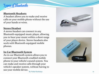 Bluetooth Headsets
A headset allows you to make and receive
calls on your mobile phone without the use
of your hands or wires.
Stereo Headset
A stereo headset can connect to any
Bluetooth-equipped music player, allowing
you to hear your music within a short range
of your player device. Stereo headsets also
work with Bluetooth-equipped mobile
phones.
In-Car Bluetooth System
An in-car Bluetooth system allows you to
connect your Bluetooth-enabled mobile
phone to your vehicle's sound system. You
can make and receive calls through your
vehicle's speaker system, without having to
use your mobile device.
Types of Bluetooth
By Vishal Kanhaiya 10
 