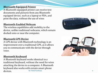 Bluetooth-Equipped Printer
A Bluetooth-equipped printer can receive text
documents and pictures from any Bluetooth-
equipped device, such as a laptop or PDA, and
print the data, without the use of wires
Bluetooth-Enabled Webcam
The wireless capabilities add mobility to the
device, unlike traditional webcams, which remain
docked onto or near the computer.
Bluetooth GPS Device
A GPS device with Bluetooth technology is an
improvement over a traditional GPS, as it allows
you to communicate with the device through
voice.
Bluetooth Keyboard
A Bluetooth keyboard works identical to a
traditional keyboard, without the need for wires
attaching the device to a computer. A Bluetooth
keyboard also works with certain smart phone
devices. By Vishal Kanhaiya 11
 