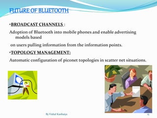 FUTURE OF BLUETOOTH
•BROADCAST CHANNELS :
Adoption of Bluetooth into mobile phones and enable advertising
models based
on users pulling information from the information points.
•TOPOLOGY MANAGEMENT:
Automatic configuration of piconet topologies in scatter net situations.
By Vishal Kanhaiya 15
 