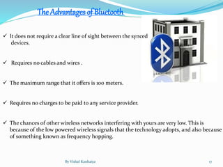  It does not require a clear line of sight between the synced
devices.
 Requires no cables and wires .
 The maximum range that it offers is 100 meters.
 Requires no charges to be paid to any service provider.
 The chances of other wireless networks interfering with yours are very low. This is
because of the low powered wireless signals that the technology adopts, and also because
of something known as frequency hopping.
The Advantages of Bluetooth
By Vishal Kanhaiya 17
 